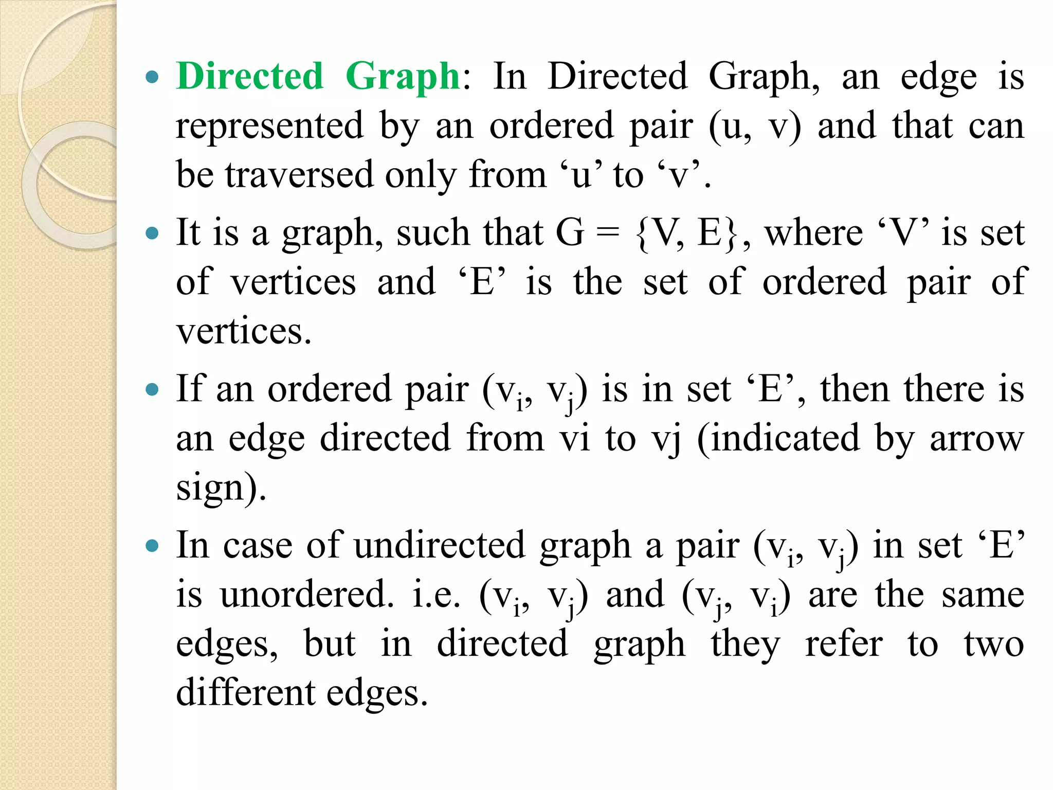  Directed Graph: In Directed Graph, an edge is
represented by an ordered pair (u, v) and that can
be traversed only from ‘u’ to ‘v’.
 It is a graph, such that G = {V, E}, where ‘V’ is set
of vertices and ‘E’ is the set of ordered pair of
vertices.
 If an ordered pair (vi, vj) is in set ‘E’, then there is
an edge directed from vi to vj (indicated by arrow
sign).
 In case of undirected graph a pair (vi, vj) in set ‘E’
is unordered. i.e. (vi, vj) and (vj, vi) are the same
edges, but in directed graph they refer to two
different edges.
 