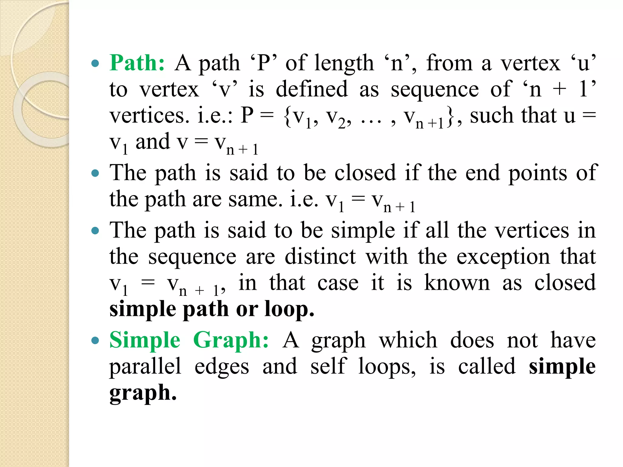  Path: A path ‘P’ of length ‘n’, from a vertex ‘u’
to vertex ‘v’ is defined as sequence of ‘n + 1’
vertices. i.e.: P = {v1, v2, … , vn +1}, such that u =
v1 and v = vn + 1
 The path is said to be closed if the end points of
the path are same. i.e. v1 = vn + 1
 The path is said to be simple if all the vertices in
the sequence are distinct with the exception that
v1 = vn + 1, in that case it is known as closed
simple path or loop.
 Simple Graph: A graph which does not have
parallel edges and self loops, is called simple
graph.
 