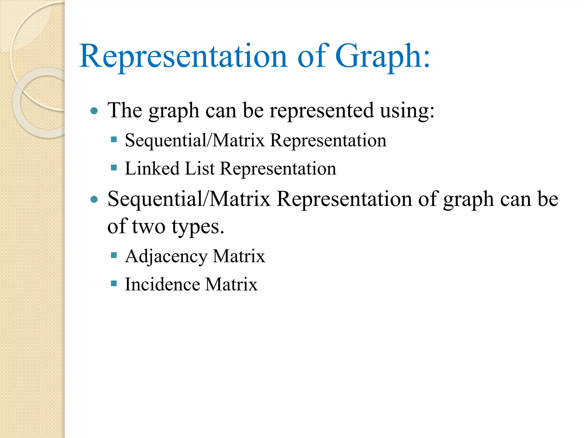 Representation of Graph:
 The graph can be represented using:
 Sequential/Matrix Representation
 Linked List Representation
 Sequential/Matrix Representation of graph can be
of two types.
 Adjacency Matrix
 Incidence Matrix
 