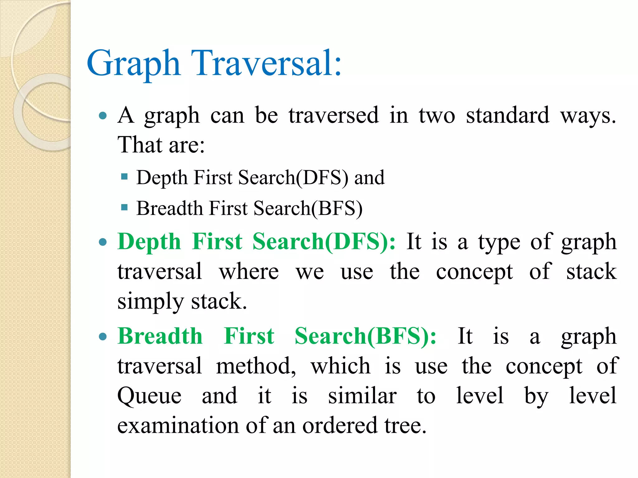 Graph Traversal:
 A graph can be traversed in two standard ways.
That are:
 Depth First Search(DFS) and
 Breadth First Search(BFS)
 Depth First Search(DFS): It is a type of graph
traversal where we use the concept of stack
simply stack.
 Breadth First Search(BFS): It is a graph
traversal method, which is use the concept of
Queue and it is similar to level by level
examination of an ordered tree.
 
