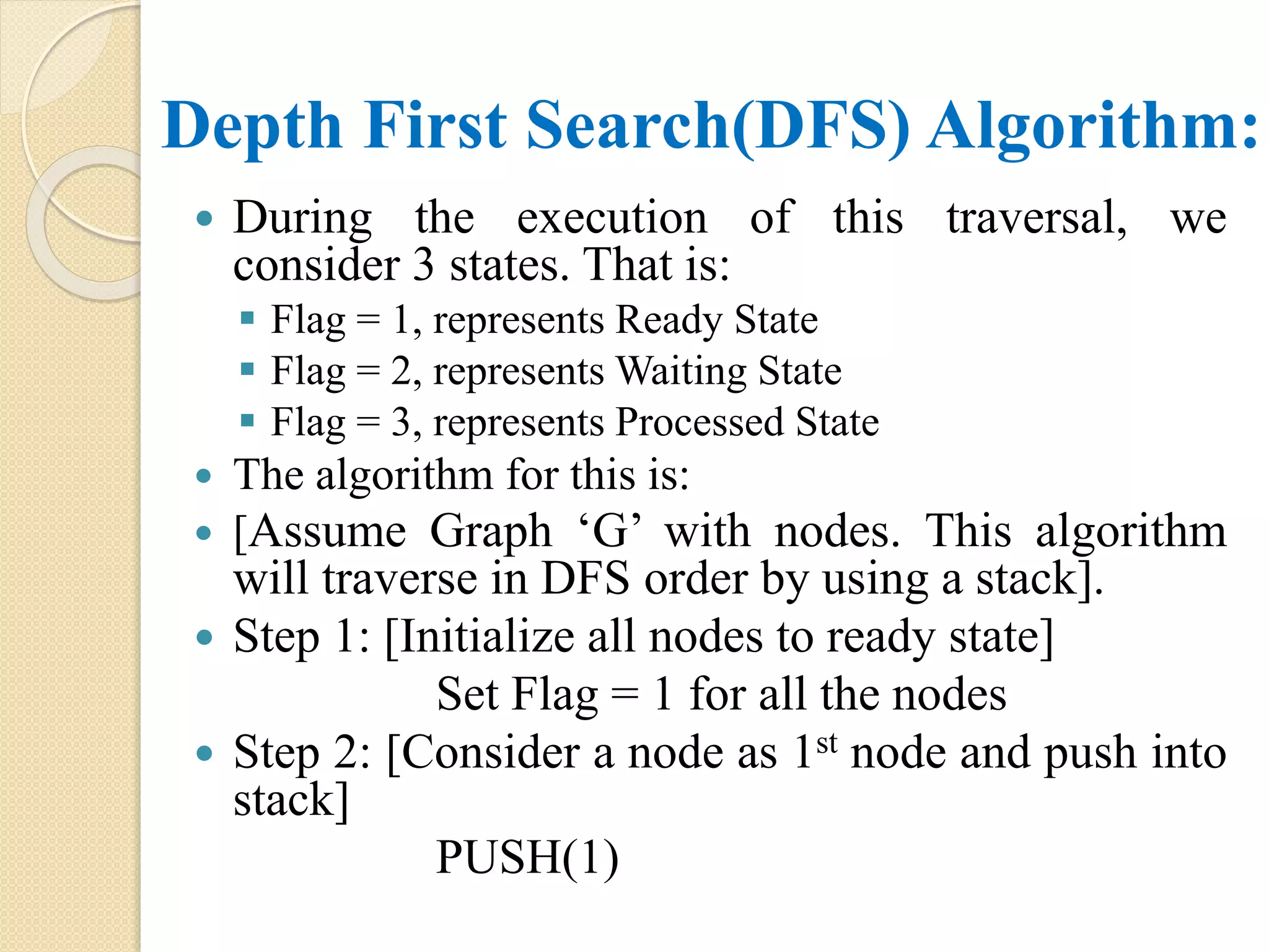 Depth First Search(DFS) Algorithm:
 During the execution of this traversal, we
consider 3 states. That is:
 Flag = 1, represents Ready State
 Flag = 2, represents Waiting State
 Flag = 3, represents Processed State
 The algorithm for this is:
 [Assume Graph ‘G’ with nodes. This algorithm
will traverse in DFS order by using a stack].
 Step 1: [Initialize all nodes to ready state]
Set Flag = 1 for all the nodes
 Step 2: [Consider a node as 1st node and push into
stack]
PUSH(1)
 
