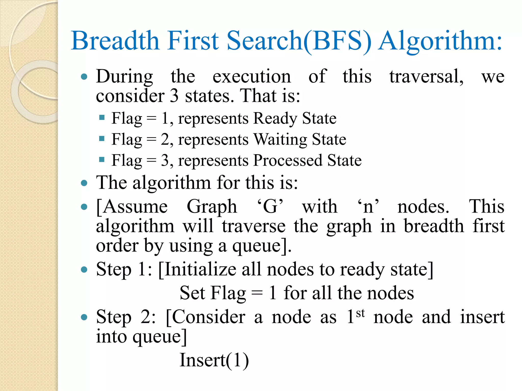 Breadth First Search(BFS) Algorithm:
 During the execution of this traversal, we
consider 3 states. That is:
 Flag = 1, represents Ready State
 Flag = 2, represents Waiting State
 Flag = 3, represents Processed State
 The algorithm for this is:
 [Assume Graph ‘G’ with ‘n’ nodes. This
algorithm will traverse the graph in breadth first
order by using a queue].
 Step 1: [Initialize all nodes to ready state]
Set Flag = 1 for all the nodes
 Step 2: [Consider a node as 1st node and insert
into queue]
Insert(1)
 