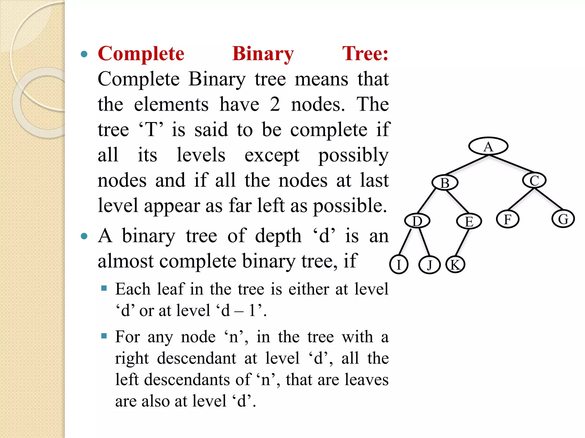  Complete Binary Tree:
Complete Binary tree means that
the elements have 2 nodes. The
tree ‘T’ is said to be complete if
all its levels except possibly
nodes and if all the nodes at last
level appear as far left as possible.
 A binary tree of depth ‘d’ is an
almost complete binary tree, if
 Each leaf in the tree is either at level
‘d’ or at level ‘d – 1’.
 For any node ‘n’, in the tree with a
right descendant at level ‘d’, all the
left descendants of ‘n’, that are leaves
are also at level ‘d’.
A
CB
GFED
JI K
 