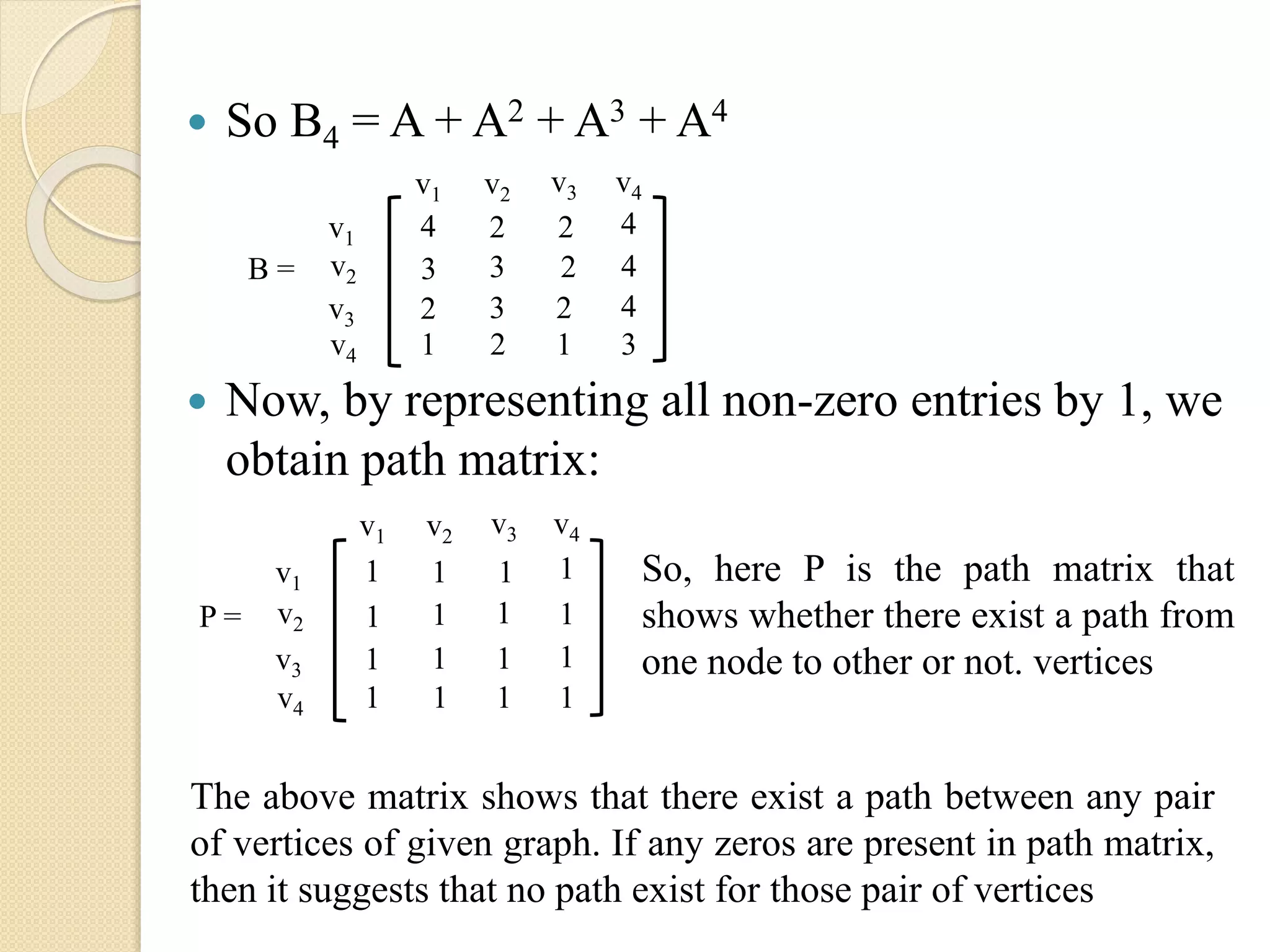  So B4 = A + A2 + A3 + A4
 Now, by representing all non-zero entries by 1, we
obtain path matrix:
v1
v2
v3
v4
v1 v2 v3 v4
4 2 2 4
3 3 2 4
2 3 2 4
1 2 1 3
B =
v1
v2
v3
v4
v1 v2 v3 v4
1 1 1 1
1 1 1 1
1 1 1 1
1 1 1 1
P =
So, here P is the path matrix that
shows whether there exist a path from
one node to other or not. vertices
The above matrix shows that there exist a path between any pair
of vertices of given graph. If any zeros are present in path matrix,
then it suggests that no path exist for those pair of vertices
 