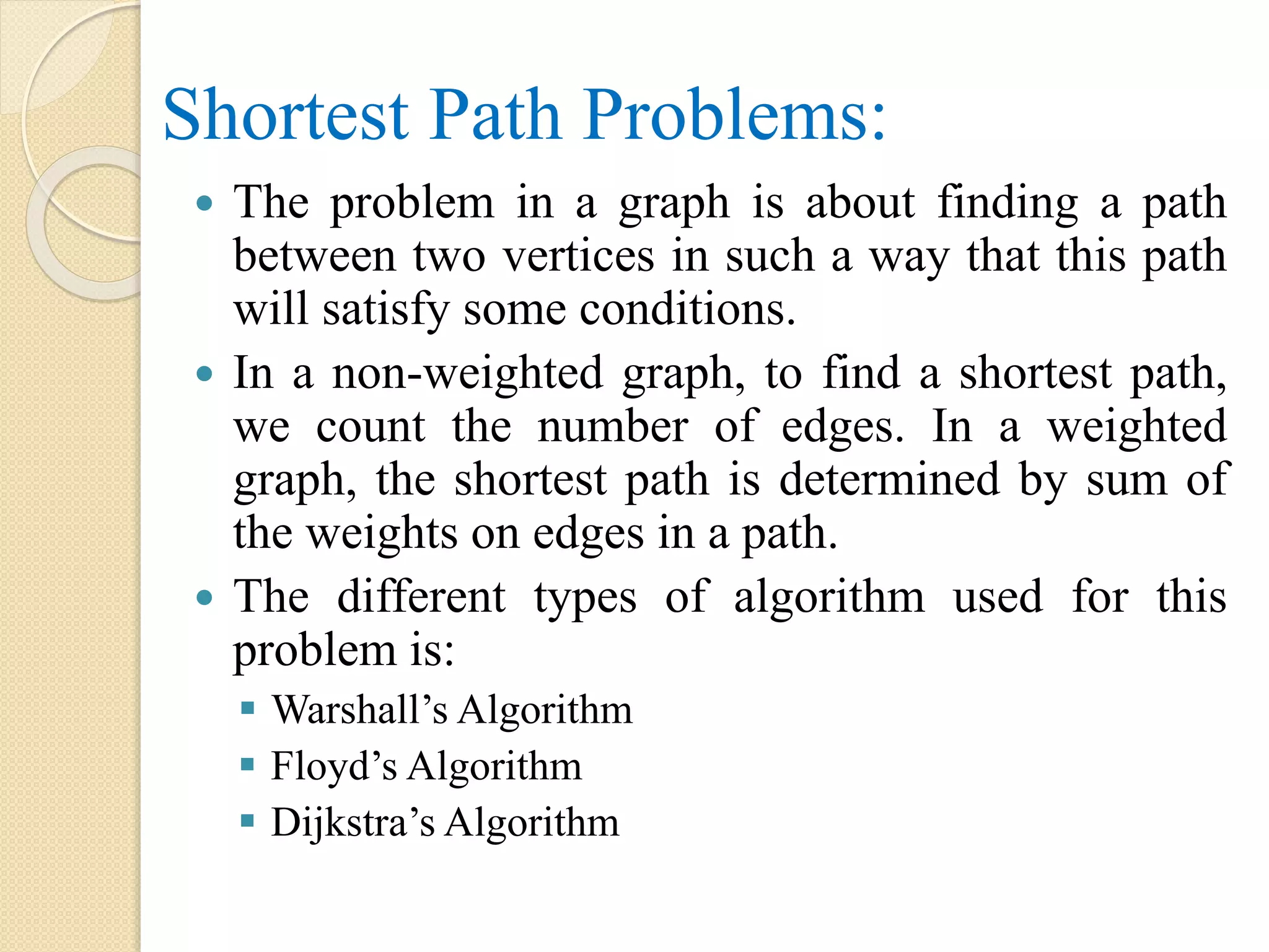 Shortest Path Problems:
 The problem in a graph is about finding a path
between two vertices in such a way that this path
will satisfy some conditions.
 In a non-weighted graph, to find a shortest path,
we count the number of edges. In a weighted
graph, the shortest path is determined by sum of
the weights on edges in a path.
 The different types of algorithm used for this
problem is:
 Warshall’s Algorithm
 Floyd’s Algorithm
 Dijkstra’s Algorithm
 