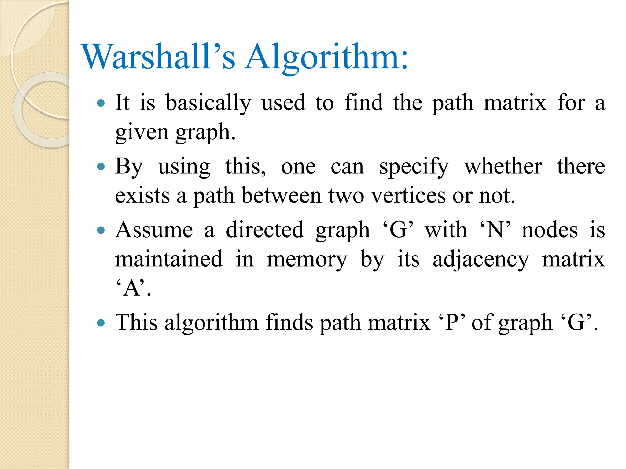 Warshall’s Algorithm:
 It is basically used to find the path matrix for a
given graph.
 By using this, one can specify whether there
exists a path between two vertices or not.
 Assume a directed graph ‘G’ with ‘N’ nodes is
maintained in memory by its adjacency matrix
‘A’.
 This algorithm finds path matrix ‘P’ of graph ‘G’.
 