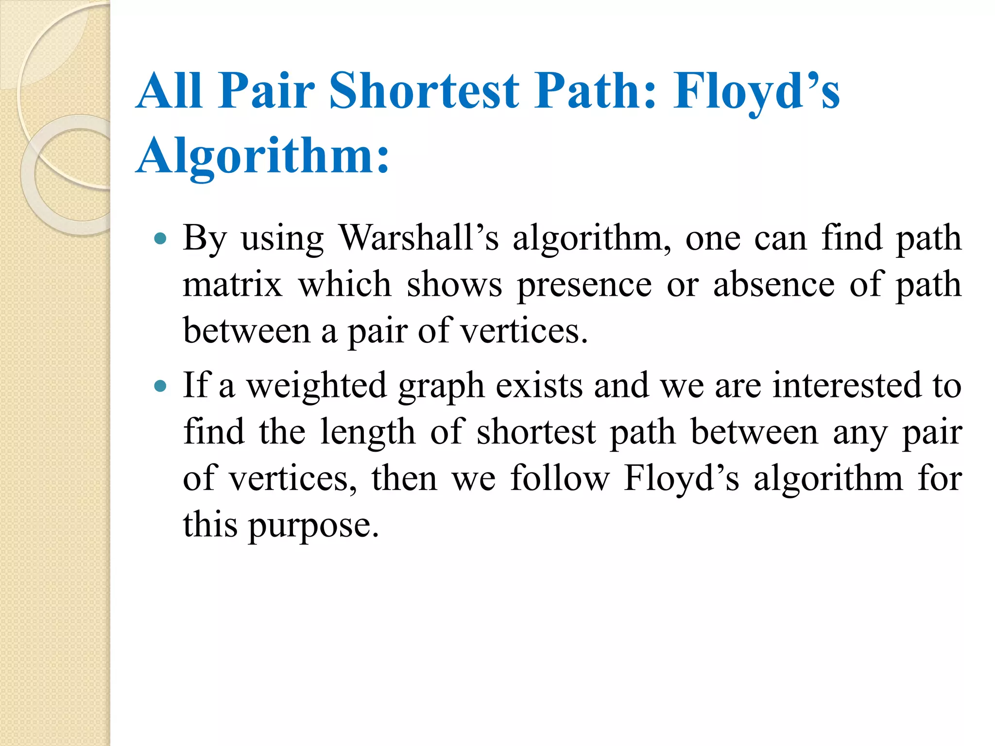 All Pair Shortest Path: Floyd’s
Algorithm:
 By using Warshall’s algorithm, one can find path
matrix which shows presence or absence of path
between a pair of vertices.
 If a weighted graph exists and we are interested to
find the length of shortest path between any pair
of vertices, then we follow Floyd’s algorithm for
this purpose.
 