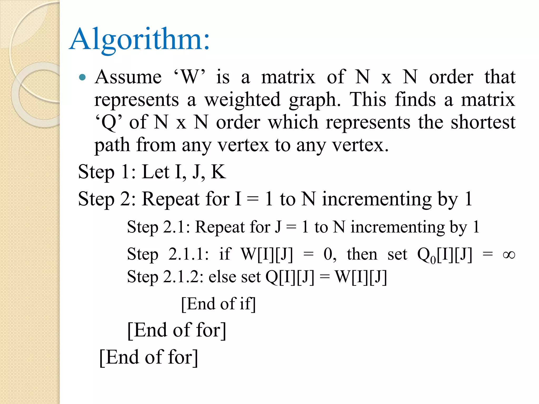 Algorithm:
 Assume ‘W’ is a matrix of N x N order that
represents a weighted graph. This finds a matrix
‘Q’ of N x N order which represents the shortest
path from any vertex to any vertex.
Step 1: Let I, J, K
Step 2: Repeat for I = 1 to N incrementing by 1
Step 2.1: Repeat for J = 1 to N incrementing by 1
Step 2.1.1: if W[I][J] = 0, then set Q0[I][J] = ∞
Step 2.1.2: else set Q[I][J] = W[I][J]
[End of if]
[End of for]
[End of for]
 