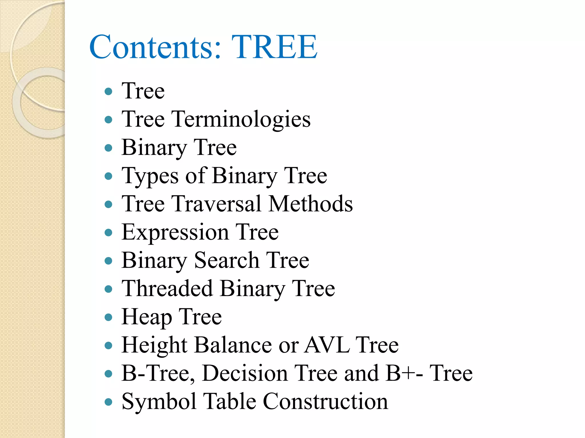 Contents: TREE
 Tree
 Tree Terminologies
 Binary Tree
 Types of Binary Tree
 Tree Traversal Methods
 Expression Tree
 Binary Search Tree
 Threaded Binary Tree
 Heap Tree
 Height Balance or AVL Tree
 B-Tree, Decision Tree and B+- Tree
 Symbol Table Construction
 