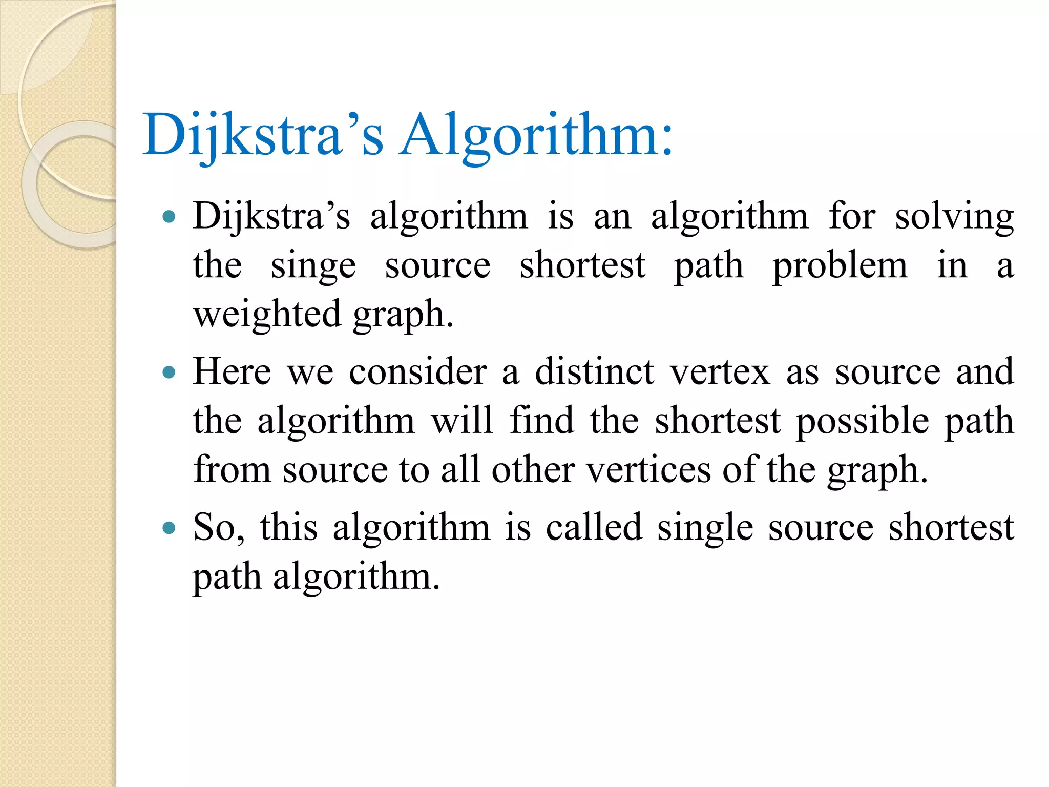 Dijkstra’s Algorithm:
 Dijkstra’s algorithm is an algorithm for solving
the singe source shortest path problem in a
weighted graph.
 Here we consider a distinct vertex as source and
the algorithm will find the shortest possible path
from source to all other vertices of the graph.
 So, this algorithm is called single source shortest
path algorithm.
 