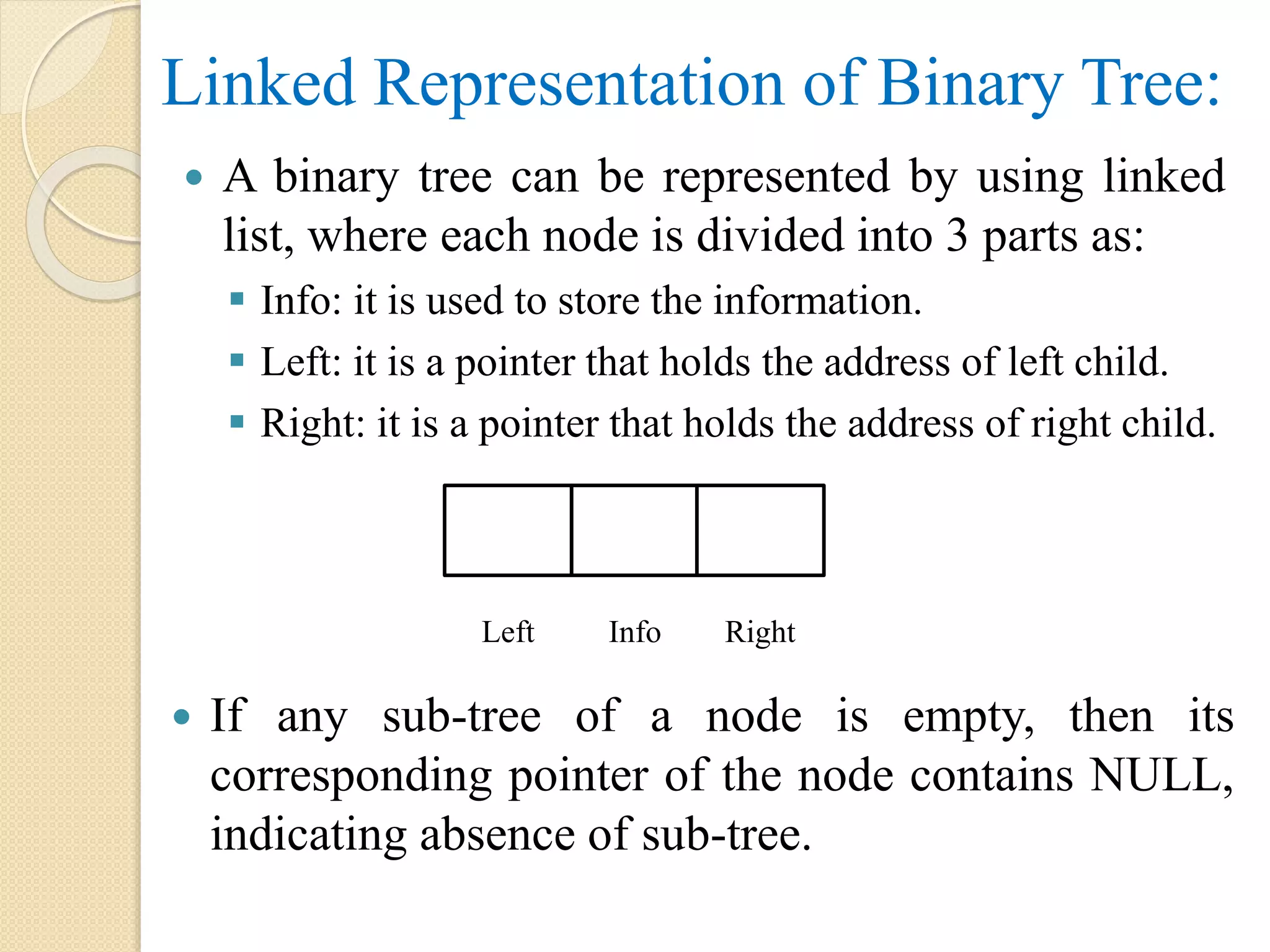 Linked Representation of Binary Tree:
 A binary tree can be represented by using linked
list, where each node is divided into 3 parts as:
 Info: it is used to store the information.
 Left: it is a pointer that holds the address of left child.
 Right: it is a pointer that holds the address of right child.
 If any sub-tree of a node is empty, then its
corresponding pointer of the node contains NULL,
indicating absence of sub-tree.
Left Info Right
 