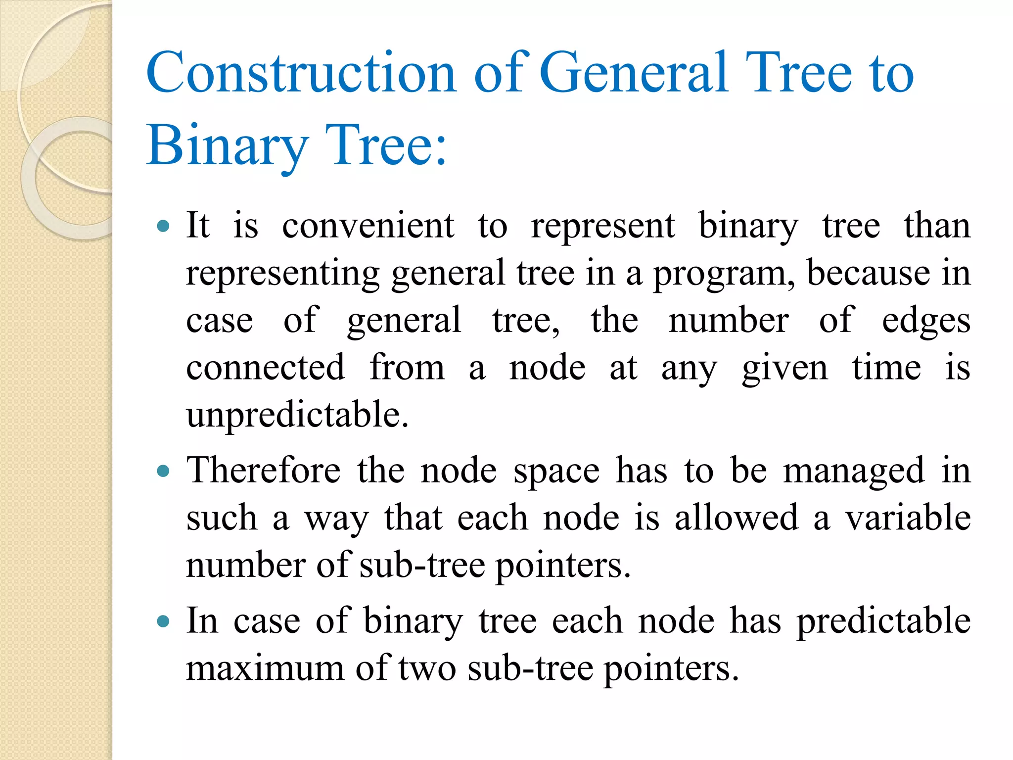 Construction of General Tree to
Binary Tree:
 It is convenient to represent binary tree than
representing general tree in a program, because in
case of general tree, the number of edges
connected from a node at any given time is
unpredictable.
 Therefore the node space has to be managed in
such a way that each node is allowed a variable
number of sub-tree pointers.
 In case of binary tree each node has predictable
maximum of two sub-tree pointers.
 