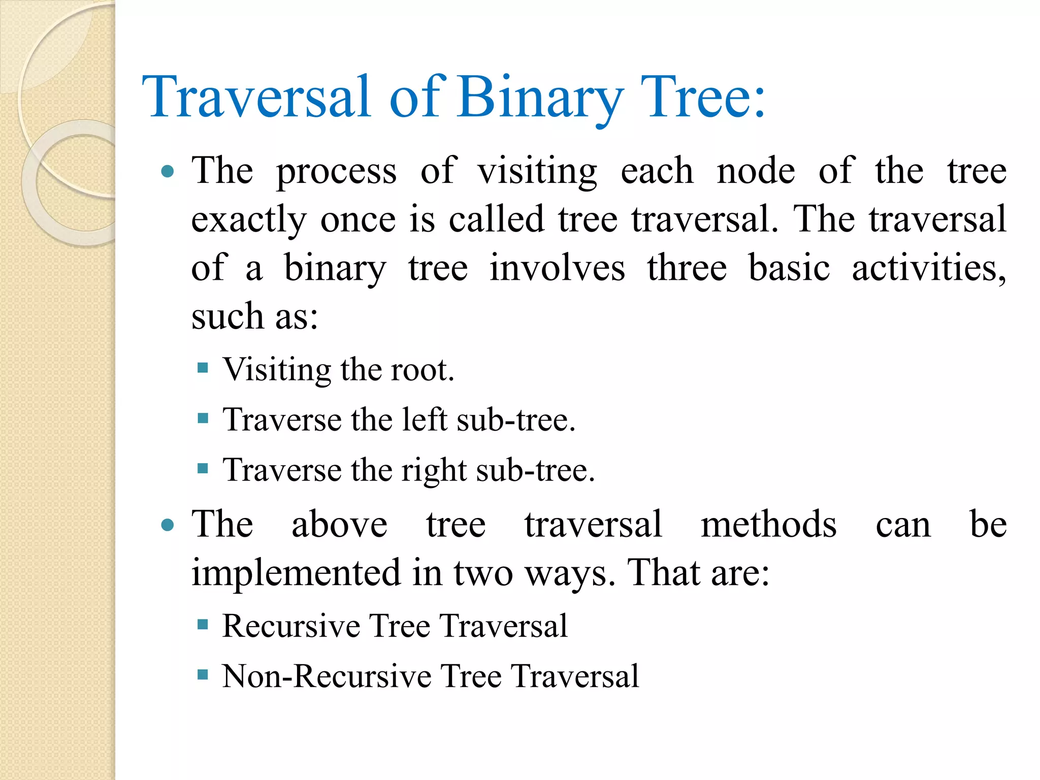 Traversal of Binary Tree:
 The process of visiting each node of the tree
exactly once is called tree traversal. The traversal
of a binary tree involves three basic activities,
such as:
 Visiting the root.
 Traverse the left sub-tree.
 Traverse the right sub-tree.
 The above tree traversal methods can be
implemented in two ways. That are:
 Recursive Tree Traversal
 Non-Recursive Tree Traversal
 