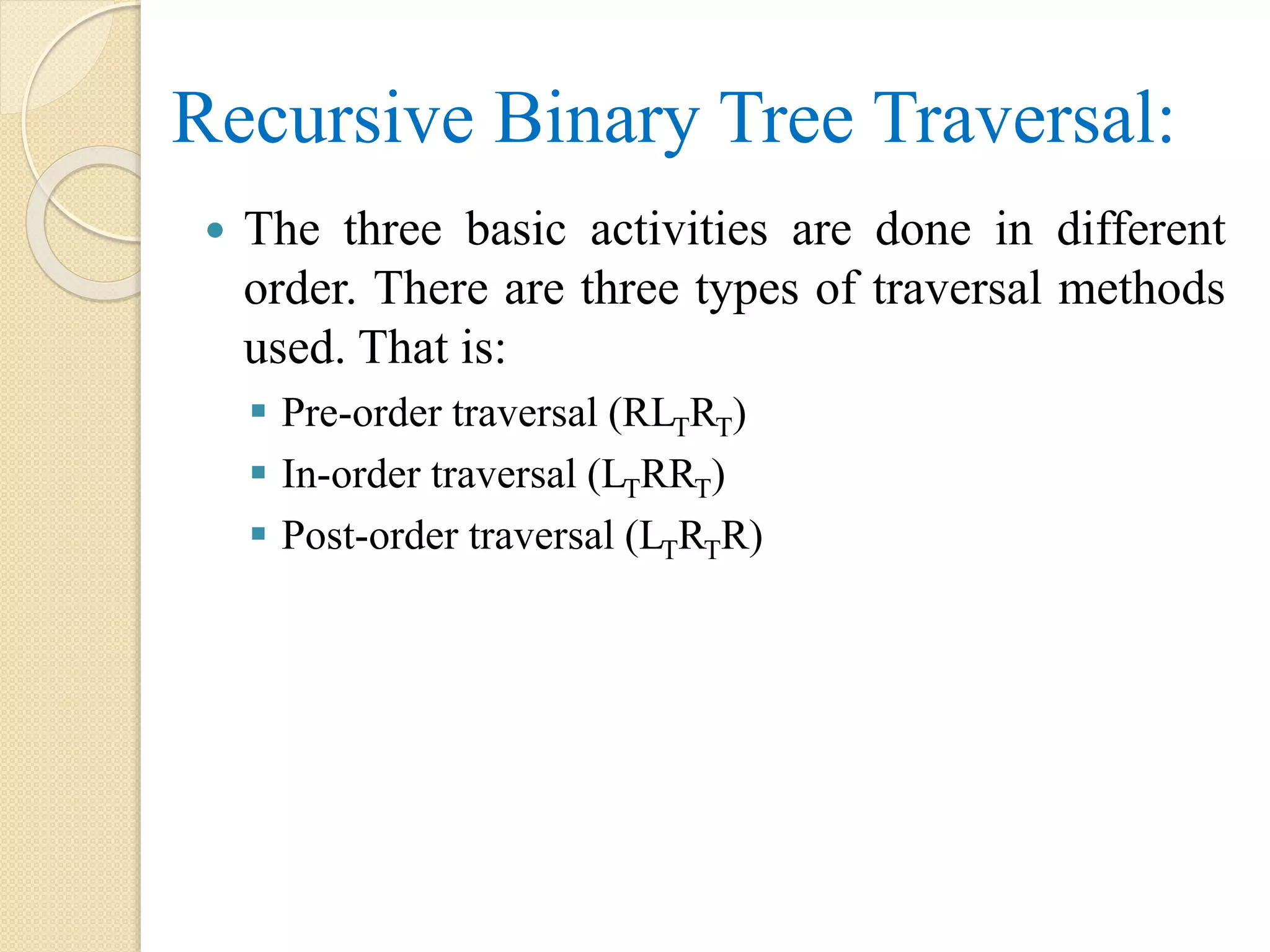  The three basic activities are done in different
order. There are three types of traversal methods
used. That is:
 Pre-order traversal (RLTRT)
 In-order traversal (LTRRT)
 Post-order traversal (LTRTR)
Recursive Binary Tree Traversal:
 