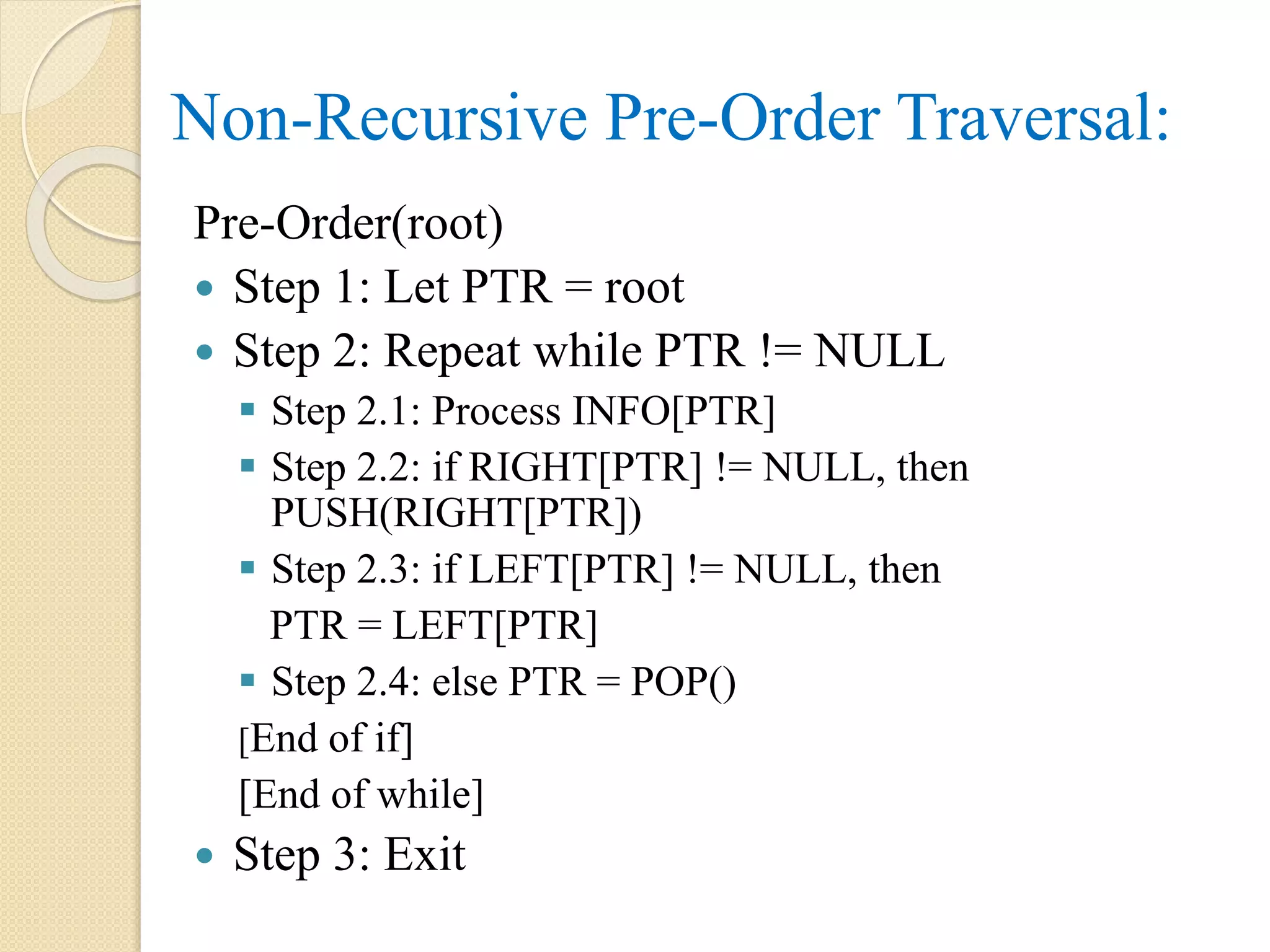 Pre-Order(root)
 Step 1: Let PTR = root
 Step 2: Repeat while PTR != NULL
 Step 2.1: Process INFO[PTR]
 Step 2.2: if RIGHT[PTR] != NULL, then
PUSH(RIGHT[PTR])
 Step 2.3: if LEFT[PTR] != NULL, then
PTR = LEFT[PTR]
 Step 2.4: else PTR = POP()
[End of if]
[End of while]
 Step 3: Exit
Non-Recursive Pre-Order Traversal:
 