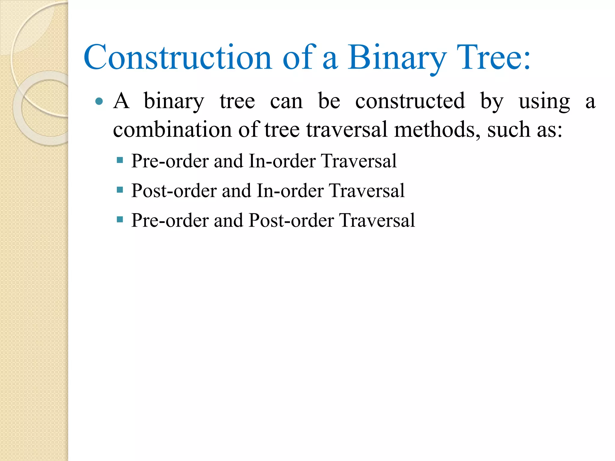 Construction of a Binary Tree:
 A binary tree can be constructed by using a
combination of tree traversal methods, such as:
 Pre-order and In-order Traversal
 Post-order and In-order Traversal
 Pre-order and Post-order Traversal
 