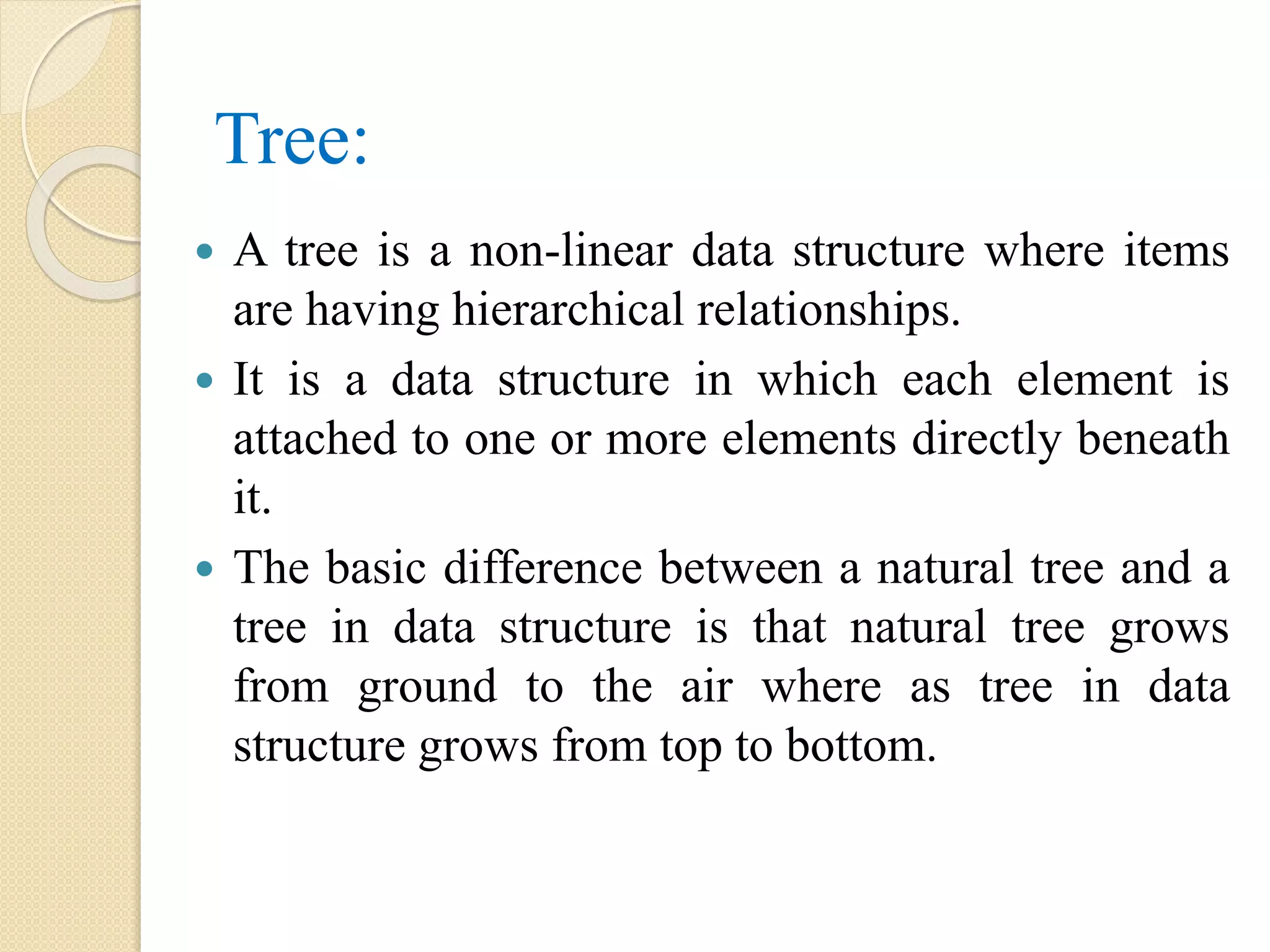 Tree:
 A tree is a non-linear data structure where items
are having hierarchical relationships.
 It is a data structure in which each element is
attached to one or more elements directly beneath
it.
 The basic difference between a natural tree and a
tree in data structure is that natural tree grows
from ground to the air where as tree in data
structure grows from top to bottom.
 