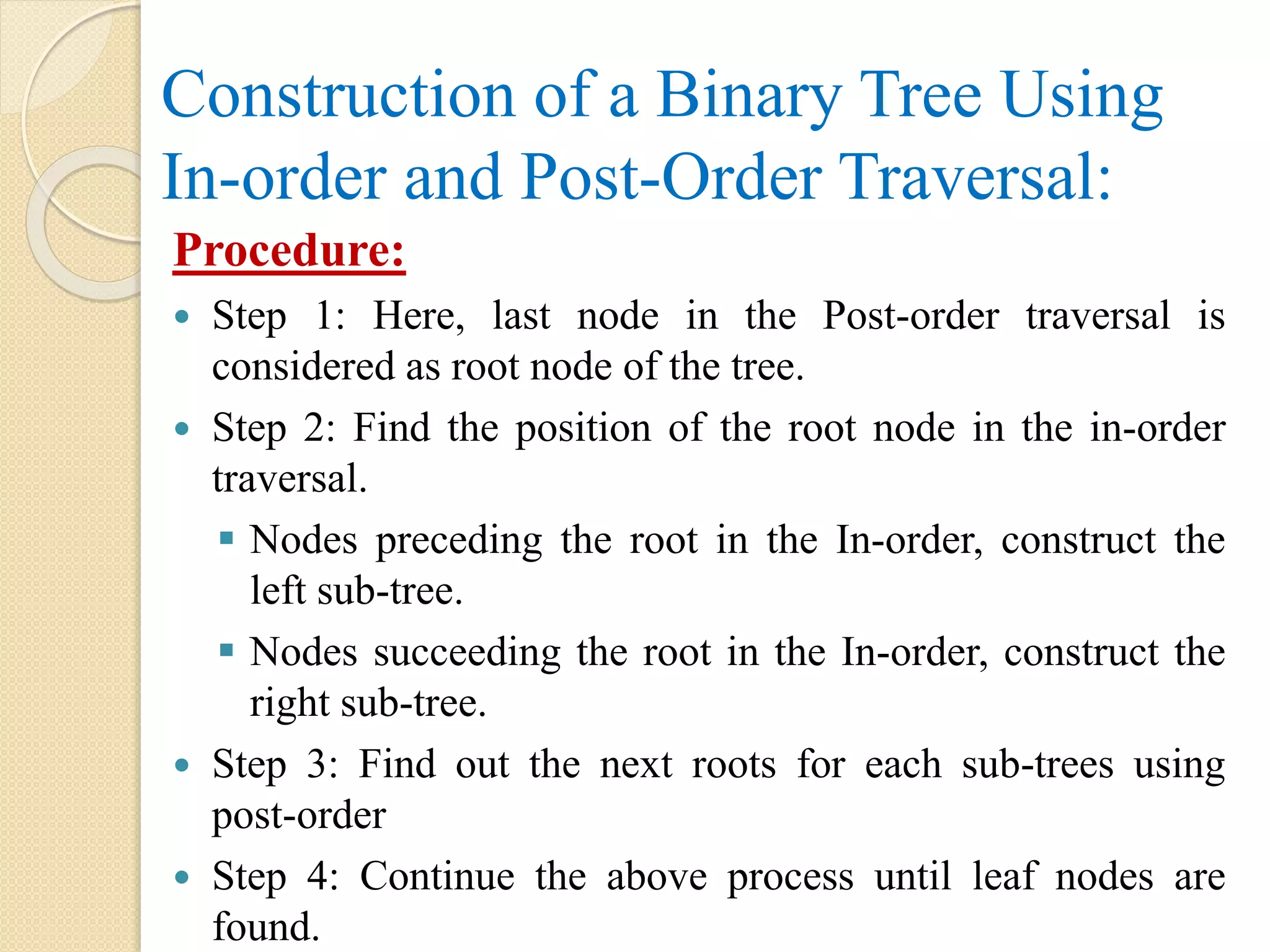 Construction of a Binary Tree Using
In-order and Post-Order Traversal:
Procedure:
 Step 1: Here, last node in the Post-order traversal is
considered as root node of the tree.
 Step 2: Find the position of the root node in the in-order
traversal.
 Nodes preceding the root in the In-order, construct the
left sub-tree.
 Nodes succeeding the root in the In-order, construct the
right sub-tree.
 Step 3: Find out the next roots for each sub-trees using
post-order
 Step 4: Continue the above process until leaf nodes are
found.
 
