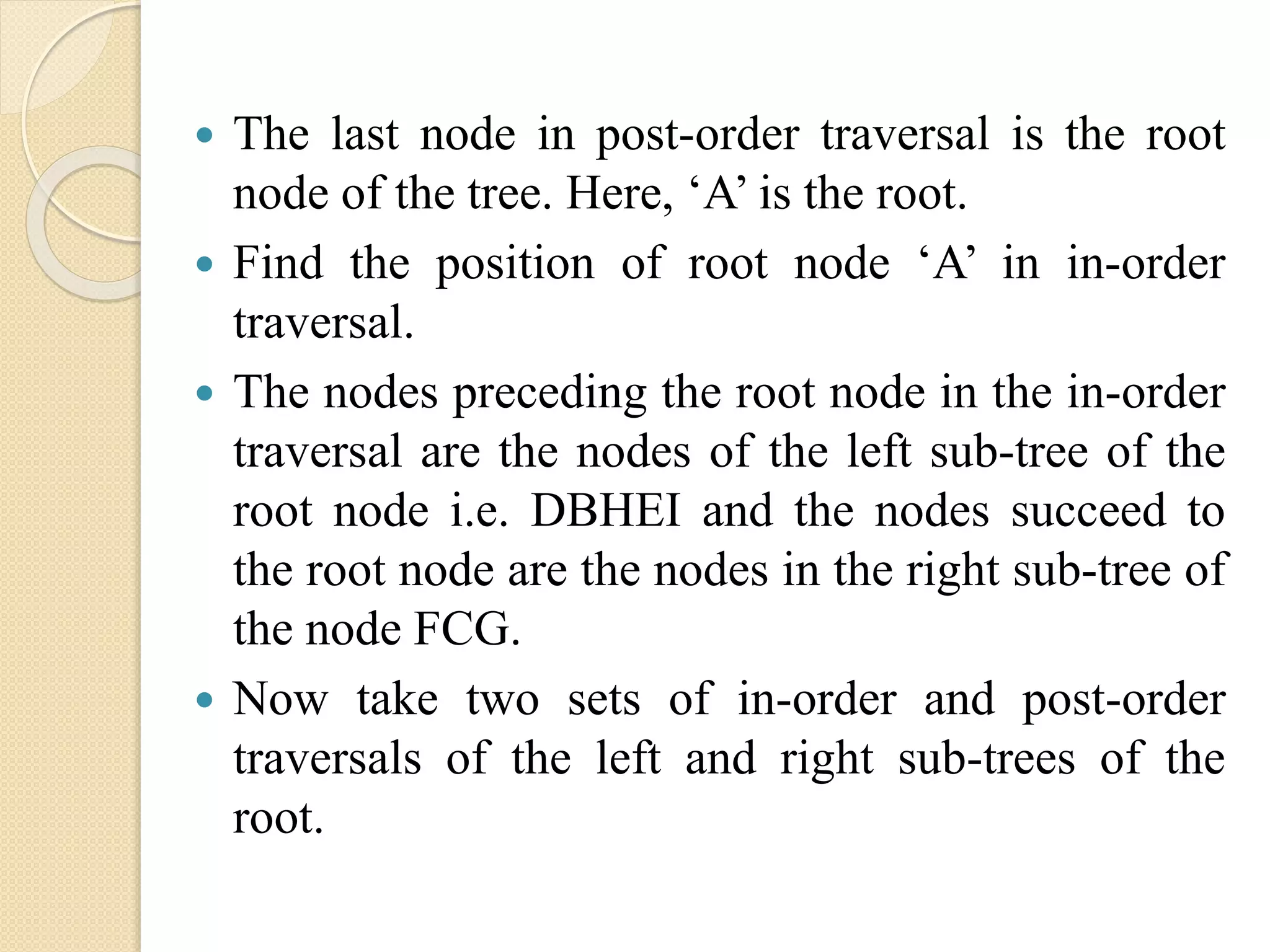  The last node in post-order traversal is the root
node of the tree. Here, ‘A’ is the root.
 Find the position of root node ‘A’ in in-order
traversal.
 The nodes preceding the root node in the in-order
traversal are the nodes of the left sub-tree of the
root node i.e. DBHEI and the nodes succeed to
the root node are the nodes in the right sub-tree of
the node FCG.
 Now take two sets of in-order and post-order
traversals of the left and right sub-trees of the
root.
 