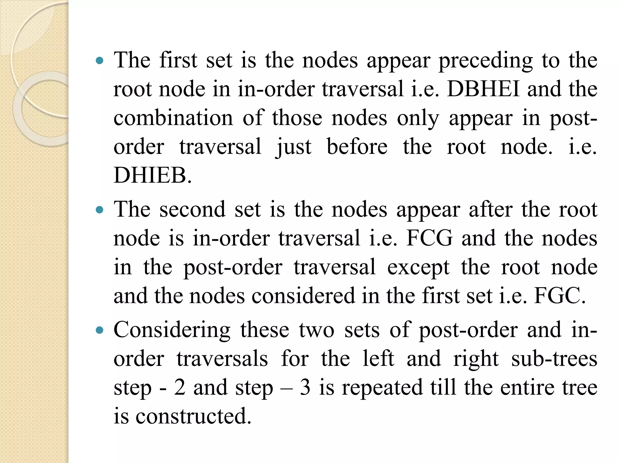 The first set is the nodes appear preceding to the
root node in in-order traversal i.e. DBHEI and the
combination of those nodes only appear in post-
order traversal just before the root node. i.e.
DHIEB.
 The second set is the nodes appear after the root
node is in-order traversal i.e. FCG and the nodes
in the post-order traversal except the root node
and the nodes considered in the first set i.e. FGC.
 Considering these two sets of post-order and in-
order traversals for the left and right sub-trees
step - 2 and step – 3 is repeated till the entire tree
is constructed.
 