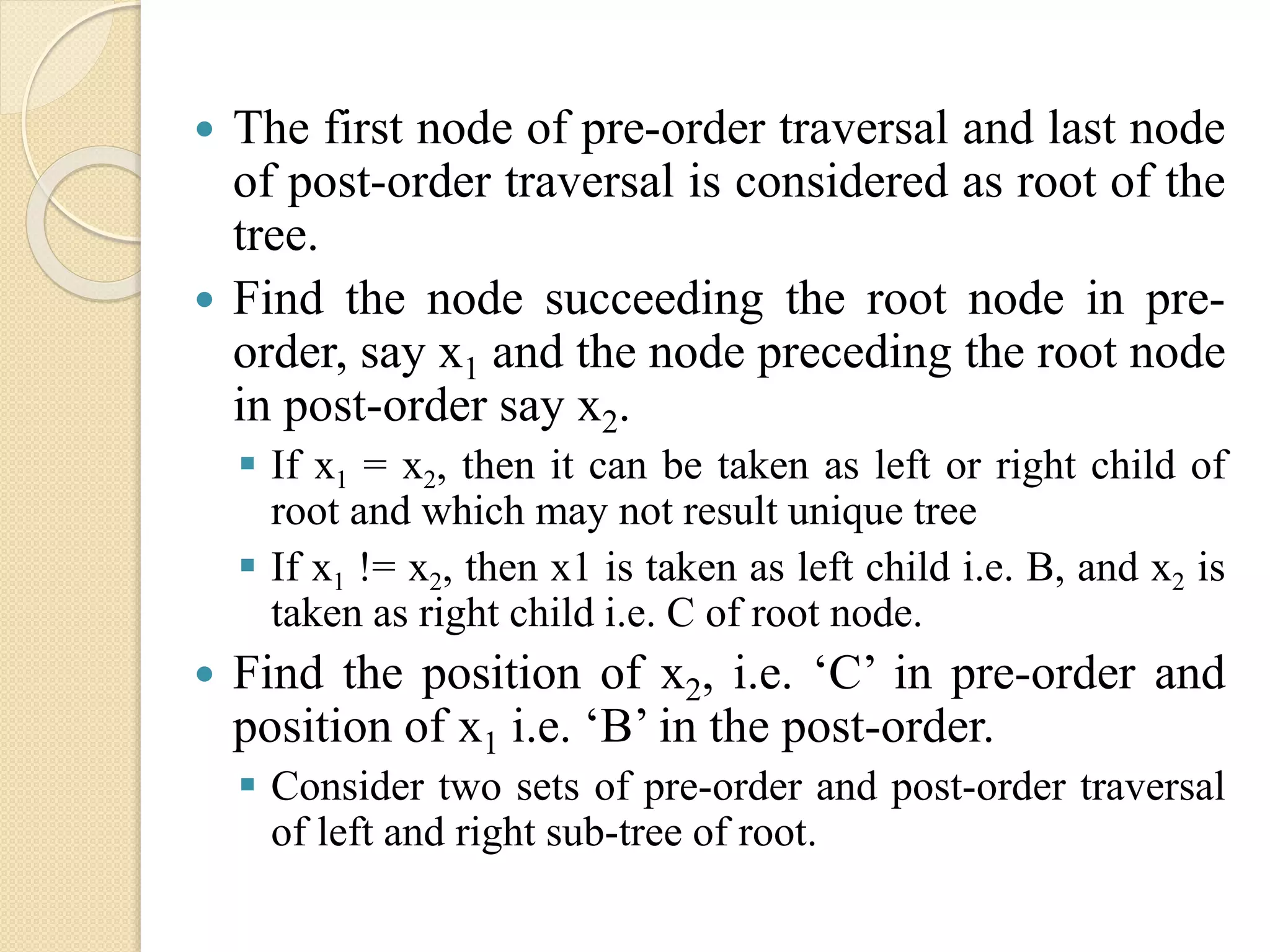  The first node of pre-order traversal and last node
of post-order traversal is considered as root of the
tree.
 Find the node succeeding the root node in pre-
order, say x1 and the node preceding the root node
in post-order say x2.
 If x1 = x2, then it can be taken as left or right child of
root and which may not result unique tree
 If x1 != x2, then x1 is taken as left child i.e. B, and x2 is
taken as right child i.e. C of root node.
 Find the position of x2, i.e. ‘C’ in pre-order and
position of x1 i.e. ‘B’ in the post-order.
 Consider two sets of pre-order and post-order traversal
of left and right sub-tree of root.
 