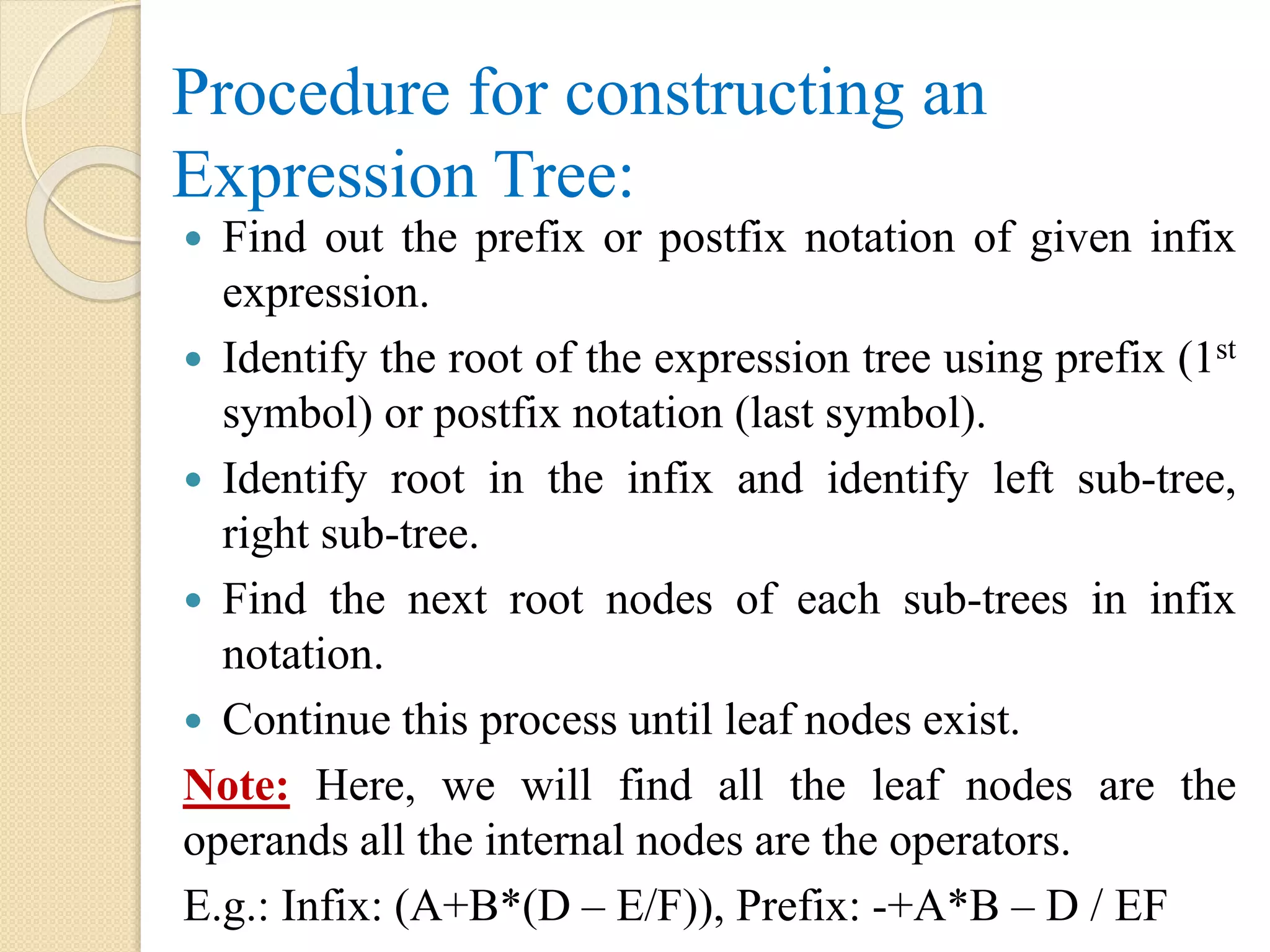 Procedure for constructing an
Expression Tree:
 Find out the prefix or postfix notation of given infix
expression.
 Identify the root of the expression tree using prefix (1st
symbol) or postfix notation (last symbol).
 Identify root in the infix and identify left sub-tree,
right sub-tree.
 Find the next root nodes of each sub-trees in infix
notation.
 Continue this process until leaf nodes exist.
Note: Here, we will find all the leaf nodes are the
operands all the internal nodes are the operators.
E.g.: Infix: (A+B*(D – E/F)), Prefix: -+A*B – D / EF
 