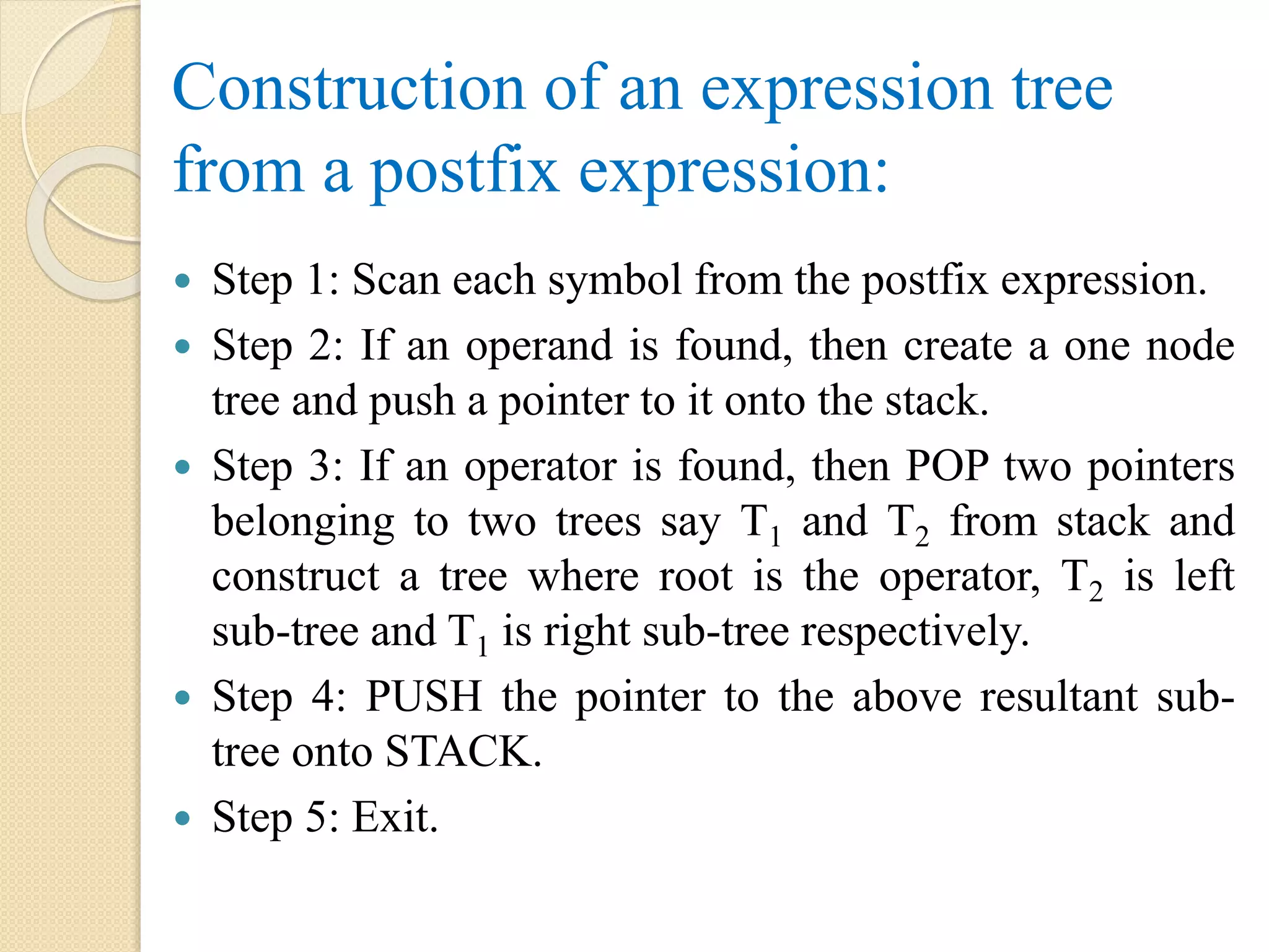 Construction of an expression tree
from a postfix expression:
 Step 1: Scan each symbol from the postfix expression.
 Step 2: If an operand is found, then create a one node
tree and push a pointer to it onto the stack.
 Step 3: If an operator is found, then POP two pointers
belonging to two trees say T1 and T2 from stack and
construct a tree where root is the operator, T2 is left
sub-tree and T1 is right sub-tree respectively.
 Step 4: PUSH the pointer to the above resultant sub-
tree onto STACK.
 Step 5: Exit.
 