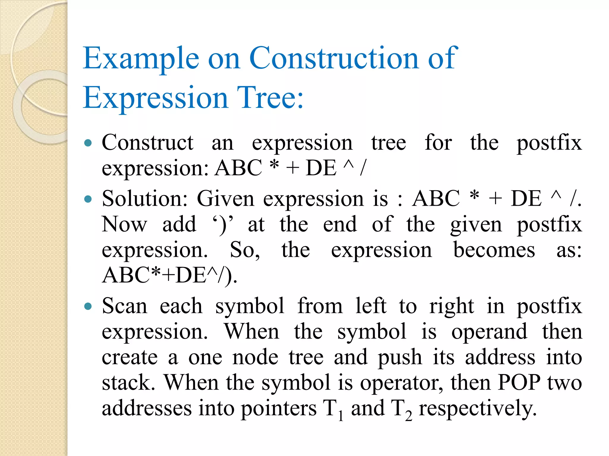 Example on Construction of
Expression Tree:
 Construct an expression tree for the postfix
expression: ABC * + DE ^ /
 Solution: Given expression is : ABC * + DE ^ /.
Now add ‘)’ at the end of the given postfix
expression. So, the expression becomes as:
ABC*+DE^/).
 Scan each symbol from left to right in postfix
expression. When the symbol is operand then
create a one node tree and push its address into
stack. When the symbol is operator, then POP two
addresses into pointers T1 and T2 respectively.
 