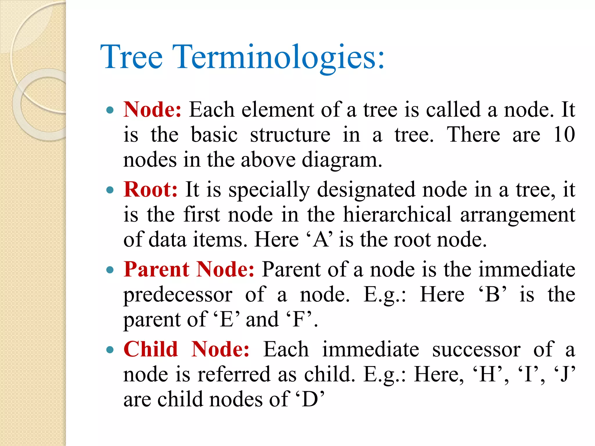 Tree Terminologies:
 Node: Each element of a tree is called a node. It
is the basic structure in a tree. There are 10
nodes in the above diagram.
 Root: It is specially designated node in a tree, it
is the first node in the hierarchical arrangement
of data items. Here ‘A’ is the root node.
 Parent Node: Parent of a node is the immediate
predecessor of a node. E.g.: Here ‘B’ is the
parent of ‘E’ and ‘F’.
 Child Node: Each immediate successor of a
node is referred as child. E.g.: Here, ‘H’, ‘I’, ‘J’
are child nodes of ‘D’
 