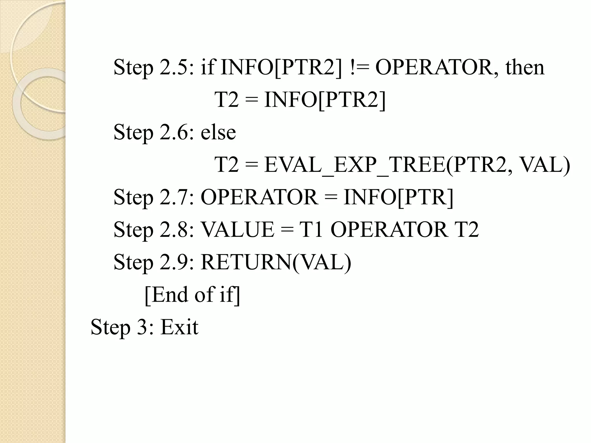 Step 2.5: if INFO[PTR2] != OPERATOR, then
T2 = INFO[PTR2]
Step 2.6: else
T2 = EVAL_EXP_TREE(PTR2, VAL)
Step 2.7: OPERATOR = INFO[PTR]
Step 2.8: VALUE = T1 OPERATOR T2
Step 2.9: RETURN(VAL)
[End of if]
Step 3: Exit
 