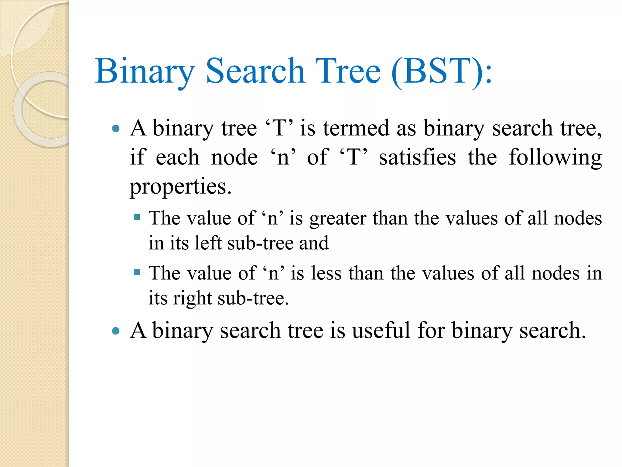 Binary Search Tree (BST):
 A binary tree ‘T’ is termed as binary search tree,
if each node ‘n’ of ‘T’ satisfies the following
properties.
 The value of ‘n’ is greater than the values of all nodes
in its left sub-tree and
 The value of ‘n’ is less than the values of all nodes in
its right sub-tree.
 A binary search tree is useful for binary search.
 