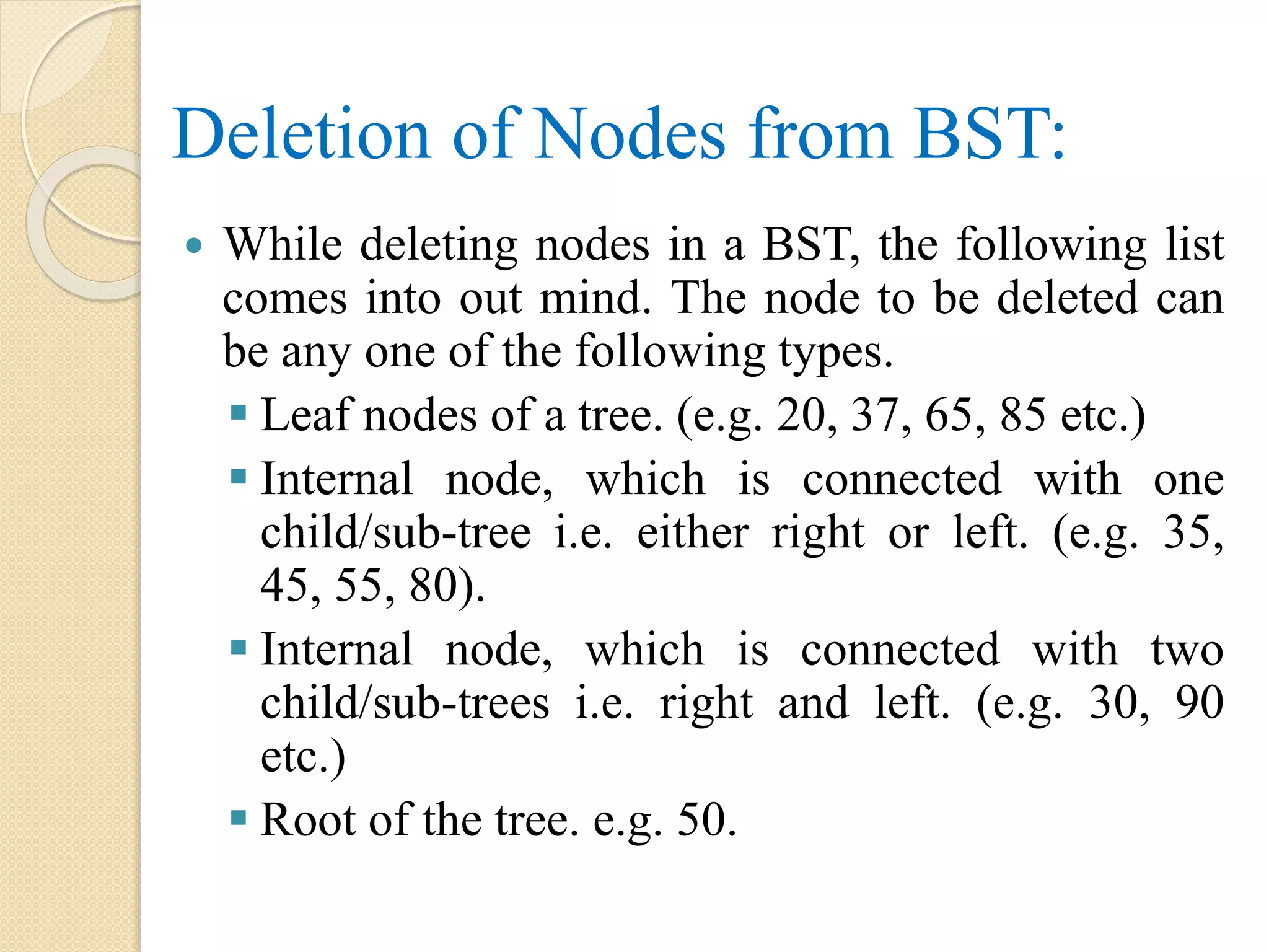 Deletion of Nodes from BST:
 While deleting nodes in a BST, the following list
comes into out mind. The node to be deleted can
be any one of the following types.
 Leaf nodes of a tree. (e.g. 20, 37, 65, 85 etc.)
 Internal node, which is connected with one
child/sub-tree i.e. either right or left. (e.g. 35,
45, 55, 80).
 Internal node, which is connected with two
child/sub-trees i.e. right and left. (e.g. 30, 90
etc.)
 Root of the tree. e.g. 50.
 