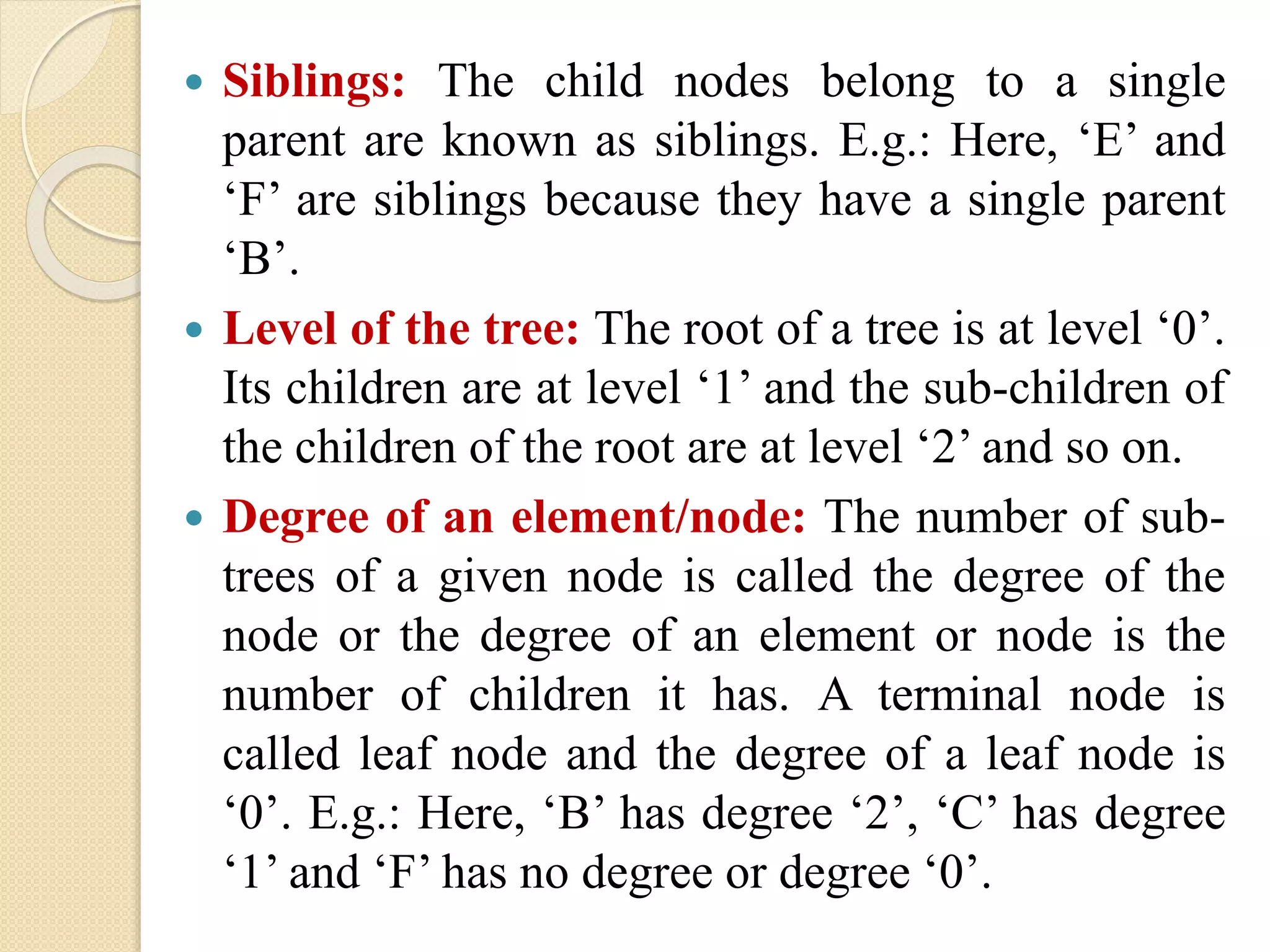  Siblings: The child nodes belong to a single
parent are known as siblings. E.g.: Here, ‘E’ and
‘F’ are siblings because they have a single parent
‘B’.
 Level of the tree: The root of a tree is at level ‘0’.
Its children are at level ‘1’ and the sub-children of
the children of the root are at level ‘2’ and so on.
 Degree of an element/node: The number of sub-
trees of a given node is called the degree of the
node or the degree of an element or node is the
number of children it has. A terminal node is
called leaf node and the degree of a leaf node is
‘0’. E.g.: Here, ‘B’ has degree ‘2’, ‘C’ has degree
‘1’ and ‘F’ has no degree or degree ‘0’.
 