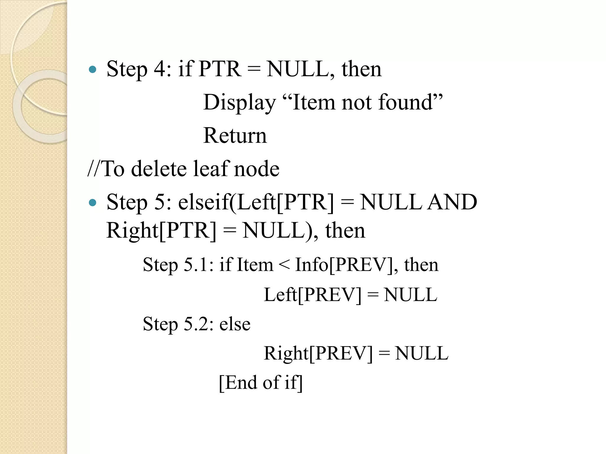  Step 4: if PTR = NULL, then
Display “Item not found”
Return
//To delete leaf node
 Step 5: elseif(Left[PTR] = NULL AND
Right[PTR] = NULL), then
Step 5.1: if Item < Info[PREV], then
Left[PREV] = NULL
Step 5.2: else
Right[PREV] = NULL
[End of if]
 