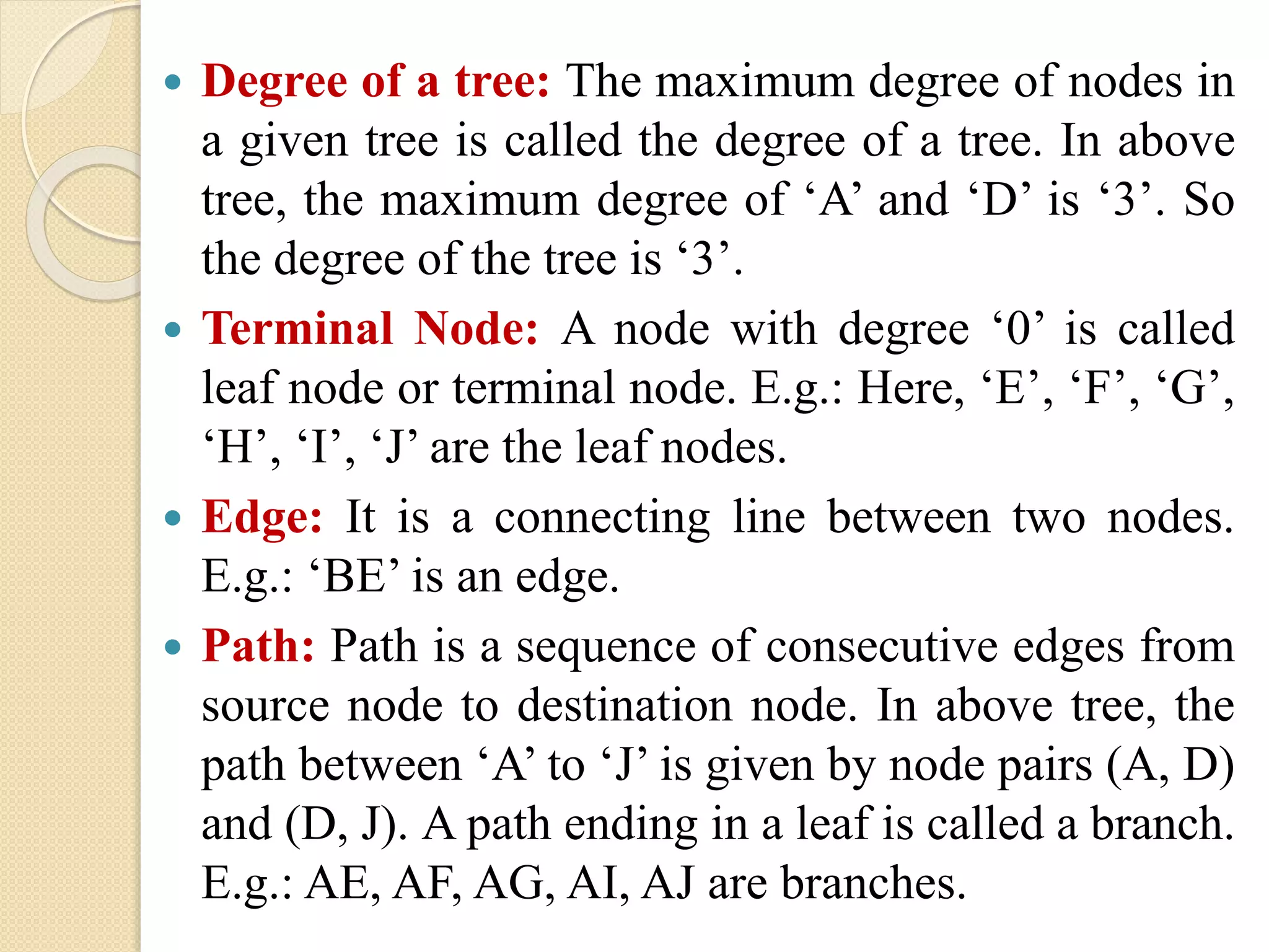  Degree of a tree: The maximum degree of nodes in
a given tree is called the degree of a tree. In above
tree, the maximum degree of ‘A’ and ‘D’ is ‘3’. So
the degree of the tree is ‘3’.
 Terminal Node: A node with degree ‘0’ is called
leaf node or terminal node. E.g.: Here, ‘E’, ‘F’, ‘G’,
‘H’, ‘I’, ‘J’ are the leaf nodes.
 Edge: It is a connecting line between two nodes.
E.g.: ‘BE’ is an edge.
 Path: Path is a sequence of consecutive edges from
source node to destination node. In above tree, the
path between ‘A’ to ‘J’ is given by node pairs (A, D)
and (D, J). A path ending in a leaf is called a branch.
E.g.: AE, AF, AG, AI, AJ are branches.
 