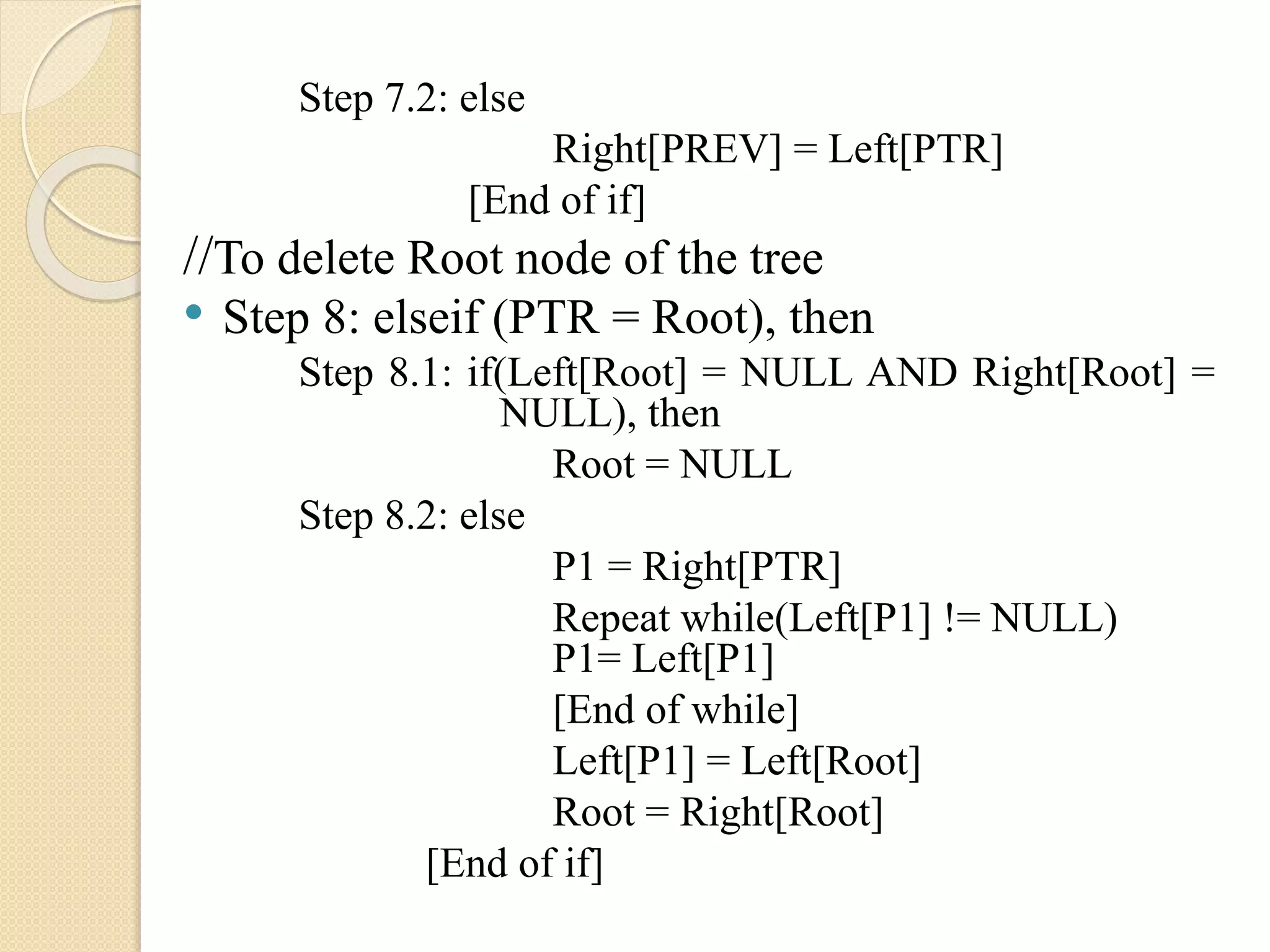 Step 7.2: else
Right[PREV] = Left[PTR]
[End of if]
//To delete Root node of the tree
• Step 8: elseif (PTR = Root), then
Step 8.1: if(Left[Root] = NULL AND Right[Root] =
NULL), then
Root = NULL
Step 8.2: else
P1 = Right[PTR]
Repeat while(Left[P1] != NULL)
P1= Left[P1]
[End of while]
Left[P1] = Left[Root]
Root = Right[Root]
[End of if]
 