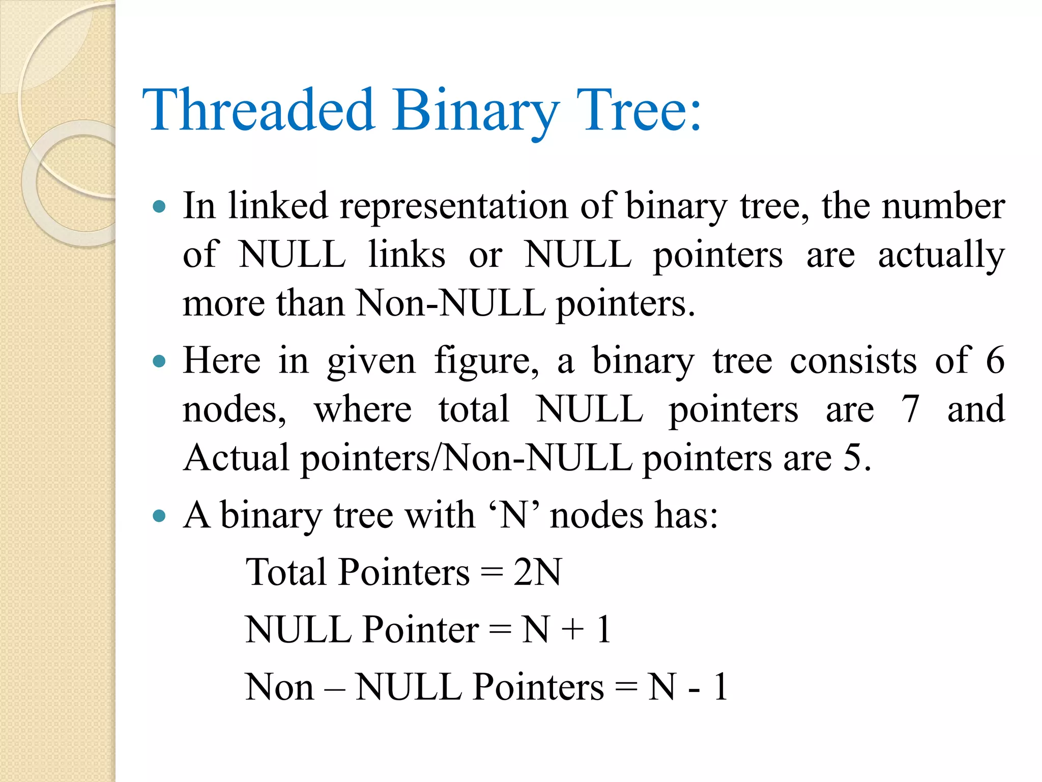 Threaded Binary Tree:
 In linked representation of binary tree, the number
of NULL links or NULL pointers are actually
more than Non-NULL pointers.
 Here in given figure, a binary tree consists of 6
nodes, where total NULL pointers are 7 and
Actual pointers/Non-NULL pointers are 5.
 A binary tree with ‘N’ nodes has:
Total Pointers = 2N
NULL Pointer = N + 1
Non – NULL Pointers = N - 1
 