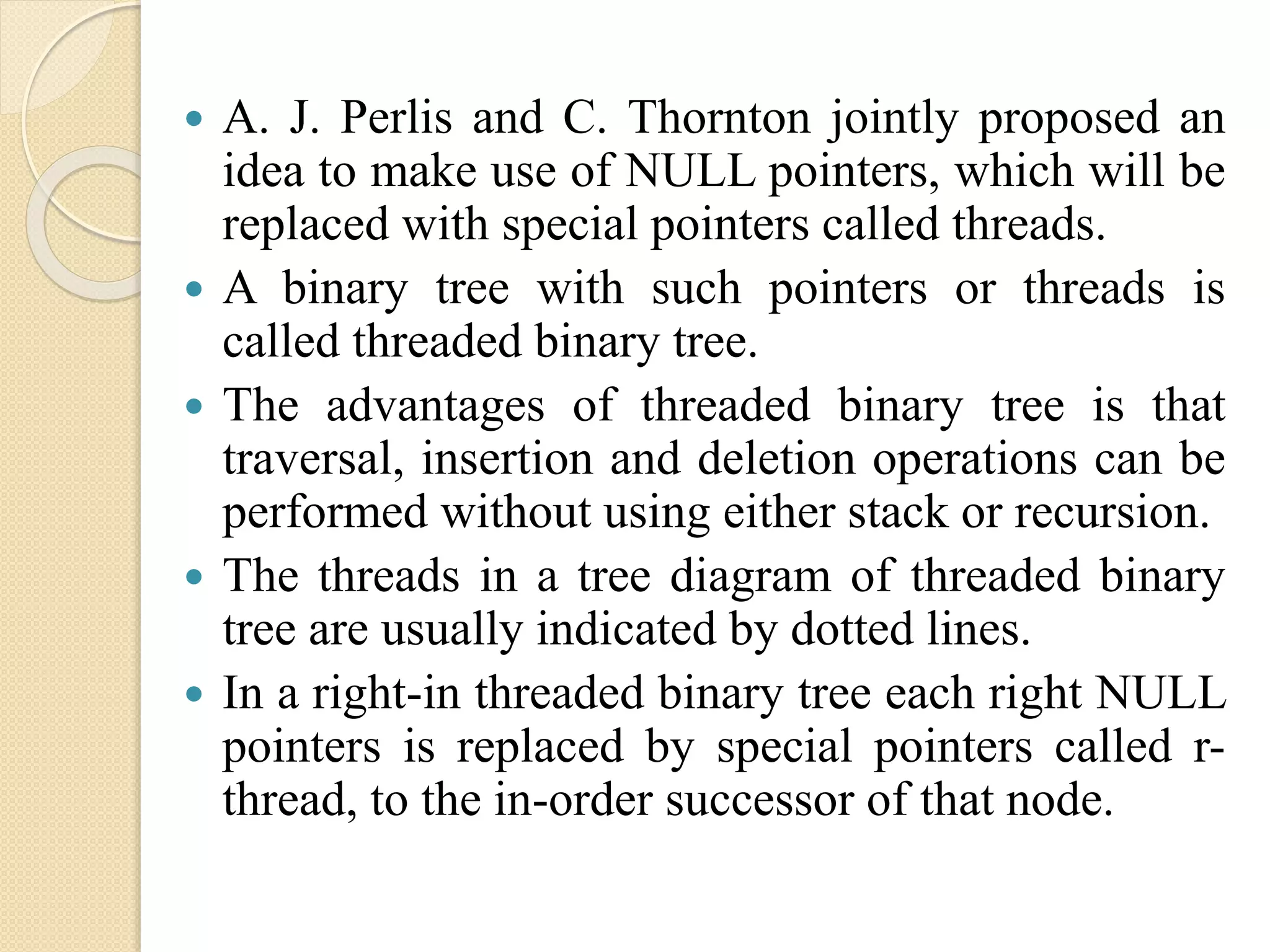  A. J. Perlis and C. Thornton jointly proposed an
idea to make use of NULL pointers, which will be
replaced with special pointers called threads.
 A binary tree with such pointers or threads is
called threaded binary tree.
 The advantages of threaded binary tree is that
traversal, insertion and deletion operations can be
performed without using either stack or recursion.
 The threads in a tree diagram of threaded binary
tree are usually indicated by dotted lines.
 In a right-in threaded binary tree each right NULL
pointers is replaced by special pointers called r-
thread, to the in-order successor of that node.
 