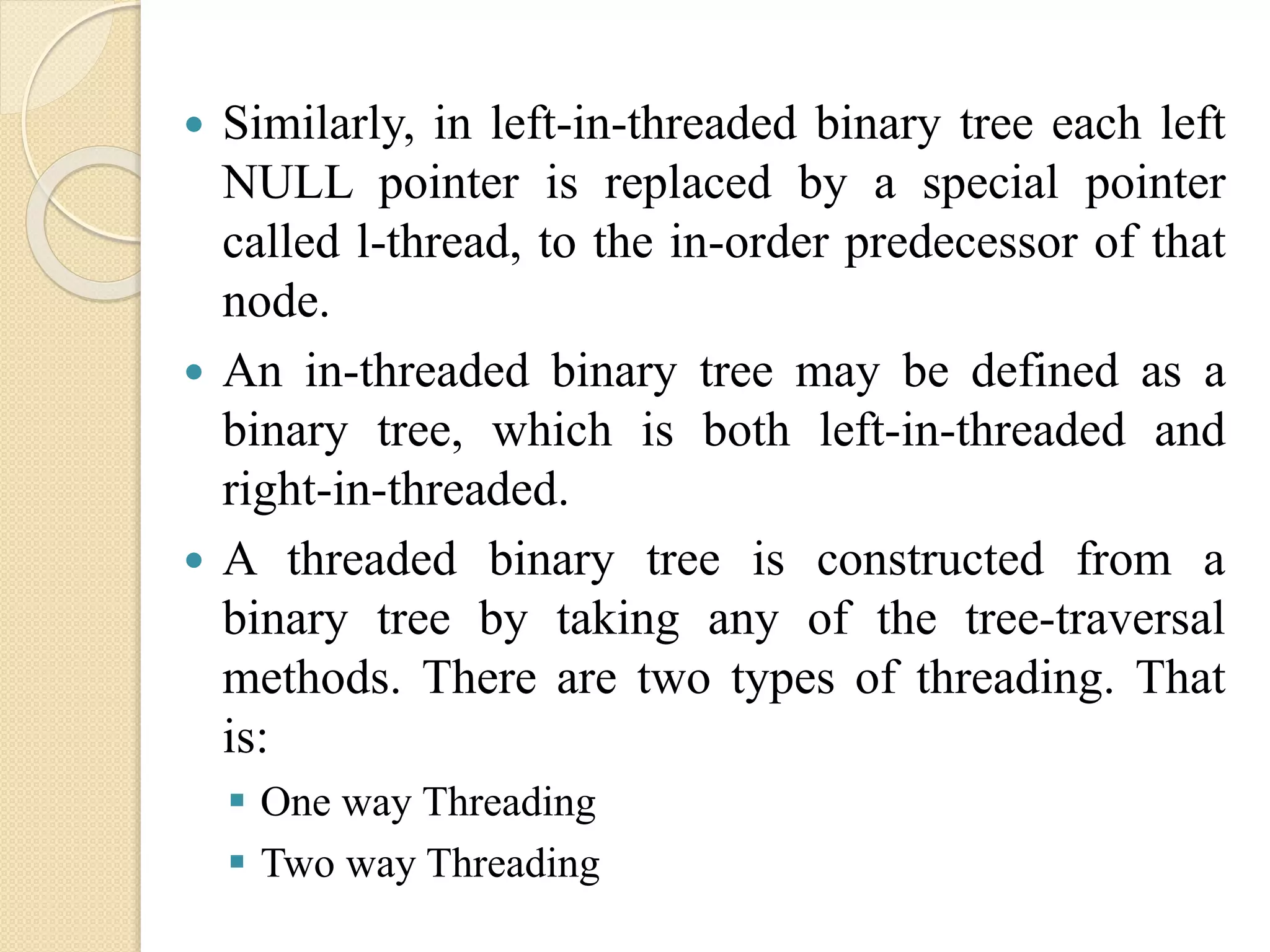 Similarly, in left-in-threaded binary tree each left
NULL pointer is replaced by a special pointer
called l-thread, to the in-order predecessor of that
node.
 An in-threaded binary tree may be defined as a
binary tree, which is both left-in-threaded and
right-in-threaded.
 A threaded binary tree is constructed from a
binary tree by taking any of the tree-traversal
methods. There are two types of threading. That
is:
 One way Threading
 Two way Threading
 