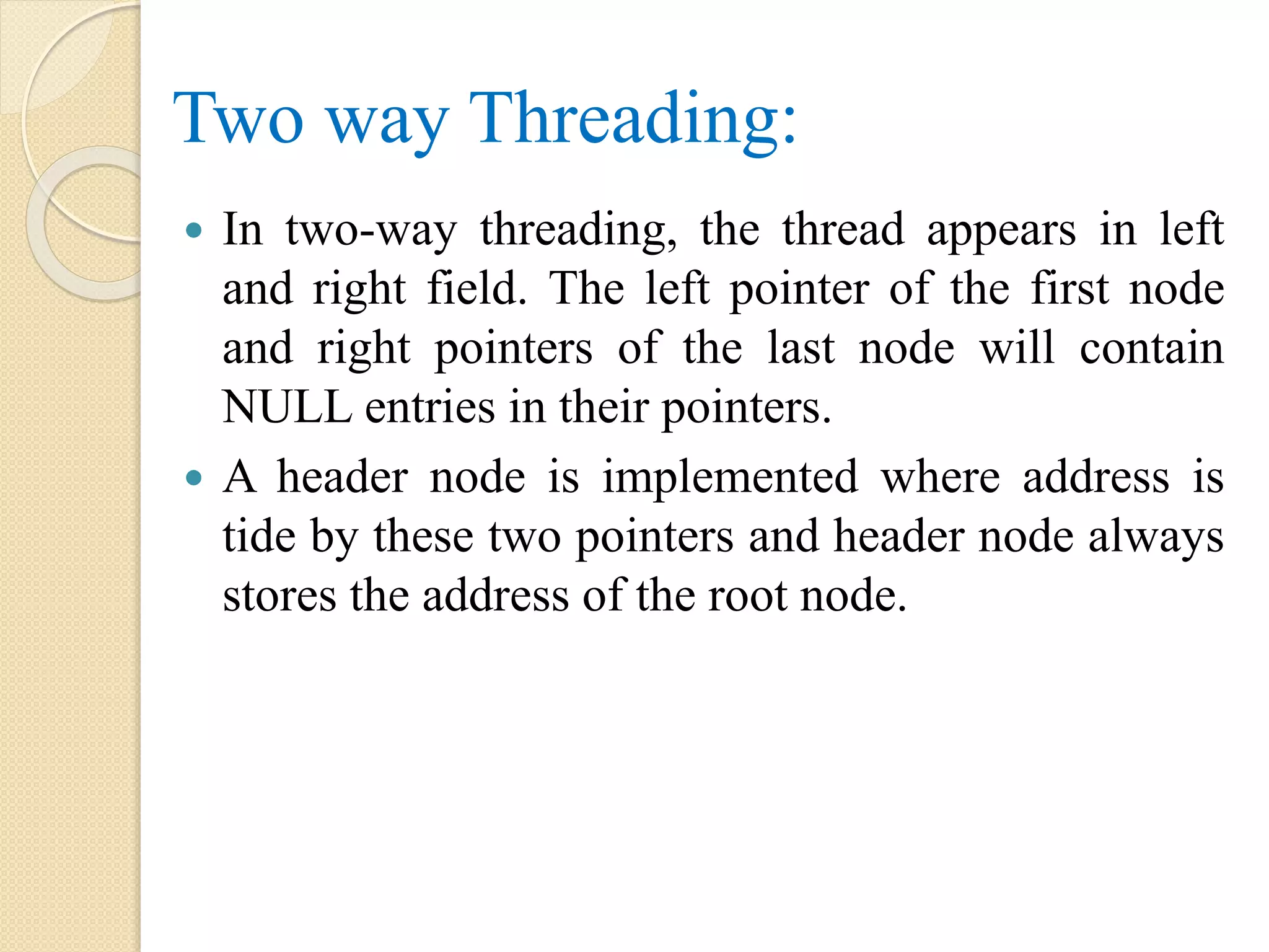 Two way Threading:
 In two-way threading, the thread appears in left
and right field. The left pointer of the first node
and right pointers of the last node will contain
NULL entries in their pointers.
 A header node is implemented where address is
tide by these two pointers and header node always
stores the address of the root node.
 