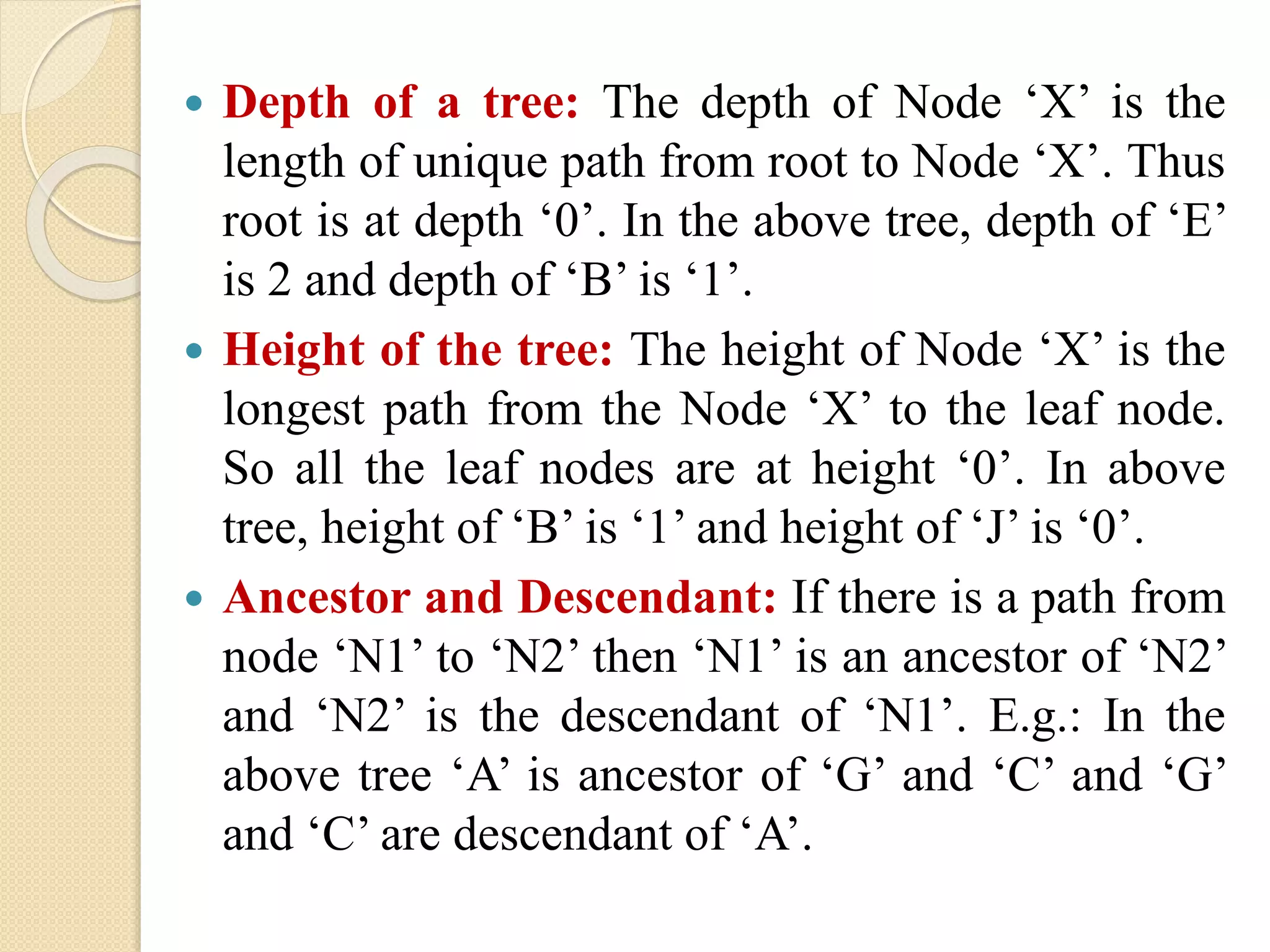  Depth of a tree: The depth of Node ‘X’ is the
length of unique path from root to Node ‘X’. Thus
root is at depth ‘0’. In the above tree, depth of ‘E’
is 2 and depth of ‘B’ is ‘1’.
 Height of the tree: The height of Node ‘X’ is the
longest path from the Node ‘X’ to the leaf node.
So all the leaf nodes are at height ‘0’. In above
tree, height of ‘B’ is ‘1’ and height of ‘J’ is ‘0’.
 Ancestor and Descendant: If there is a path from
node ‘N1’ to ‘N2’ then ‘N1’ is an ancestor of ‘N2’
and ‘N2’ is the descendant of ‘N1’. E.g.: In the
above tree ‘A’ is ancestor of ‘G’ and ‘C’ and ‘G’
and ‘C’ are descendant of ‘A’.
 