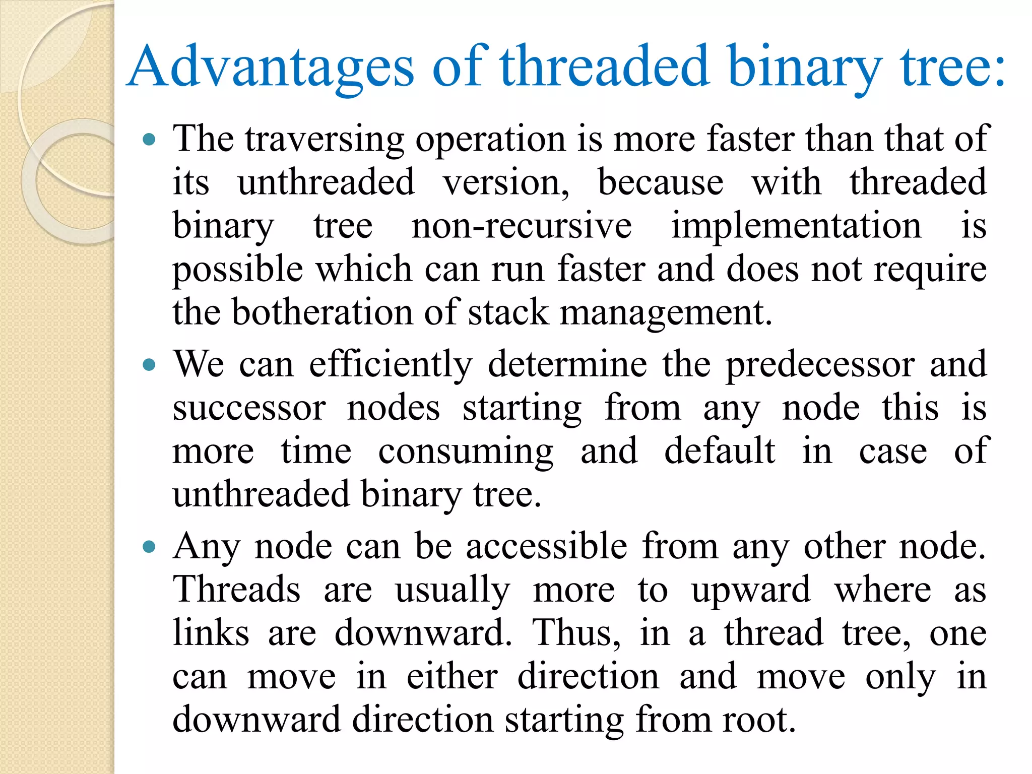 Advantages of threaded binary tree:
 The traversing operation is more faster than that of
its unthreaded version, because with threaded
binary tree non-recursive implementation is
possible which can run faster and does not require
the botheration of stack management.
 We can efficiently determine the predecessor and
successor nodes starting from any node this is
more time consuming and default in case of
unthreaded binary tree.
 Any node can be accessible from any other node.
Threads are usually more to upward where as
links are downward. Thus, in a thread tree, one
can move in either direction and move only in
downward direction starting from root.
 