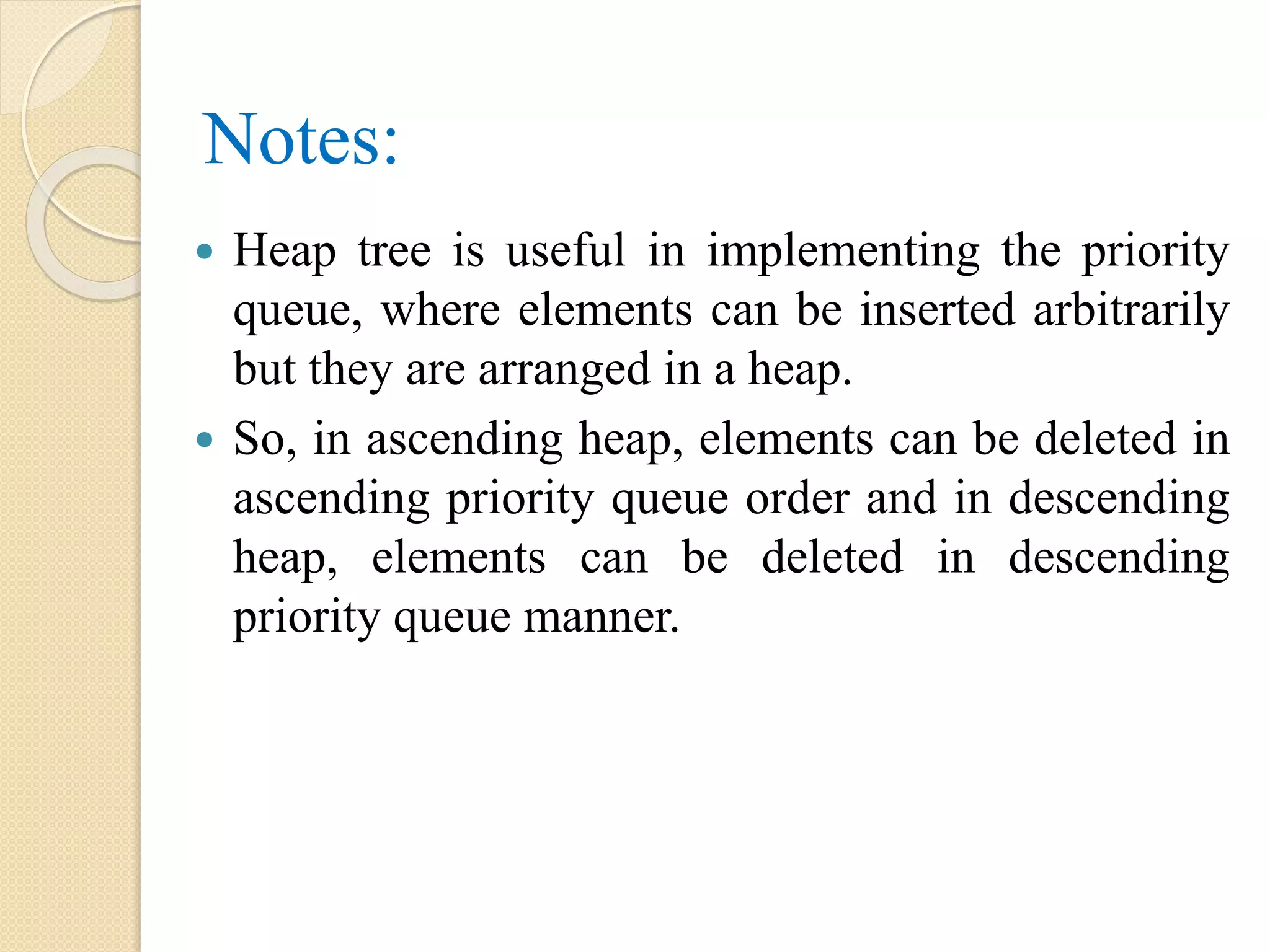 Notes:
 Heap tree is useful in implementing the priority
queue, where elements can be inserted arbitrarily
but they are arranged in a heap.
 So, in ascending heap, elements can be deleted in
ascending priority queue order and in descending
heap, elements can be deleted in descending
priority queue manner.
 