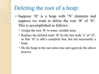 Deleting the root of a heap:
 Suppose ‘H’ is a heap with ‘N’ elements and
suppose we want to delete the root ‘R’ of ‘H’.
This is accomplished as follows:
 Assign the root ‘R’ to some variable item.
 Replace the deleted node ‘R’ by the last node ‘L’ of ‘H’,
so that ‘H’ is still a complete tree, but not necessarily a
heap.
 Do the heap in the out come tree and again do the above
process.
 