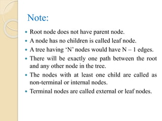Note:
 Root node does not have parent node.
 A node has no children is called leaf node.
 A tree having ‘N’ nodes would have N – 1 edges.
 There will be exactly one path between the root
and any other node in the tree.
 The nodes with at least one child are called as
non-terminal or internal nodes.
 Terminal nodes are called external or leaf nodes.
 