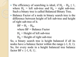  The efficiency of searching is ideal, if HL – HR ≤ 1,
where HL = left sub-tree and HR = right sub-tree.
Such a binary tree is called Balanced Binary Tree.
 Balance Factor of a node in binary search tree is the
difference between height of left sub-tree and height
of right sub-tree of it.
BF = HL – HR,
where BF = Balance Factor
HL = Height of left sub-tree
HR = Height of right sub-tree
So, a binary search tree is height balanced if all its
nodes have a balance factor within the range (-1, 0, 1).
So, for every node in a height balanced tree balance
factor BF є {-1, 0, 1}.
 