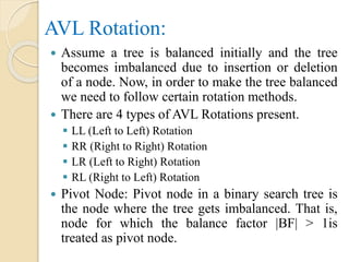 AVL Rotation:
 Assume a tree is balanced initially and the tree
becomes imbalanced due to insertion or deletion
of a node. Now, in order to make the tree balanced
we need to follow certain rotation methods.
 There are 4 types of AVL Rotations present.
 LL (Left to Left) Rotation
 RR (Right to Right) Rotation
 LR (Left to Right) Rotation
 RL (Right to Left) Rotation
 Pivot Node: Pivot node in a binary search tree is
the node where the tree gets imbalanced. That is,
node for which the balance factor |BF| > 1is
treated as pivot node.
 