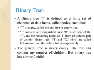 Binary Tree:
 A Binary tree ‘T’ is defined as a finite set of
elements or data items, called nodes, such that:
 ‘T’ is empty, called the null tree or empty tree.
 ‘T’ contains a distinguished node ‘R’ called root of the
‘T’, and the remaining nodes of ‘T’ from an ordered pair
of disjoint binary trees ‘T1’ and ‘T2’ which are called
left sub-tree and the right sub-tree respectively.
 The general tree is never empty. The tree can
contain any number of children. But binary tree
has almost 2 child.
 