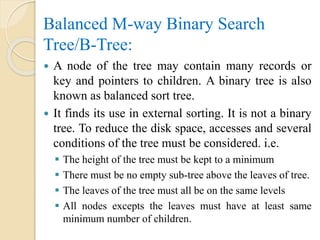 Balanced M-way Binary Search
Tree/B-Tree:
 A node of the tree may contain many records or
key and pointers to children. A binary tree is also
known as balanced sort tree.
 It finds its use in external sorting. It is not a binary
tree. To reduce the disk space, accesses and several
conditions of the tree must be considered. i.e.
 The height of the tree must be kept to a minimum
 There must be no empty sub-tree above the leaves of tree.
 The leaves of the tree must all be on the same levels
 All nodes excepts the leaves must have at least same
minimum number of children.
 