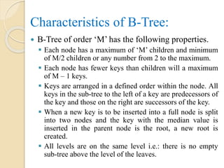Characteristics of B-Tree:
 B-Tree of order ‘M’ has the following properties.
 Each node has a maximum of ‘M’ children and minimum
of M/2 children or any number from 2 to the maximum.
 Each node has fewer keys than children will a maximum
of M – 1 keys.
 Keys are arranged in a defined order within the node. All
keys in the sub-tree to the left of a key are predecessors of
the key and those on the right are successors of the key.
 When a new key is to be inserted into a full node is split
into two nodes and the key with the median value is
inserted in the parent node is the root, a new root is
created.
 All levels are on the same level i.e.: there is no empty
sub-tree above the level of the leaves.
 